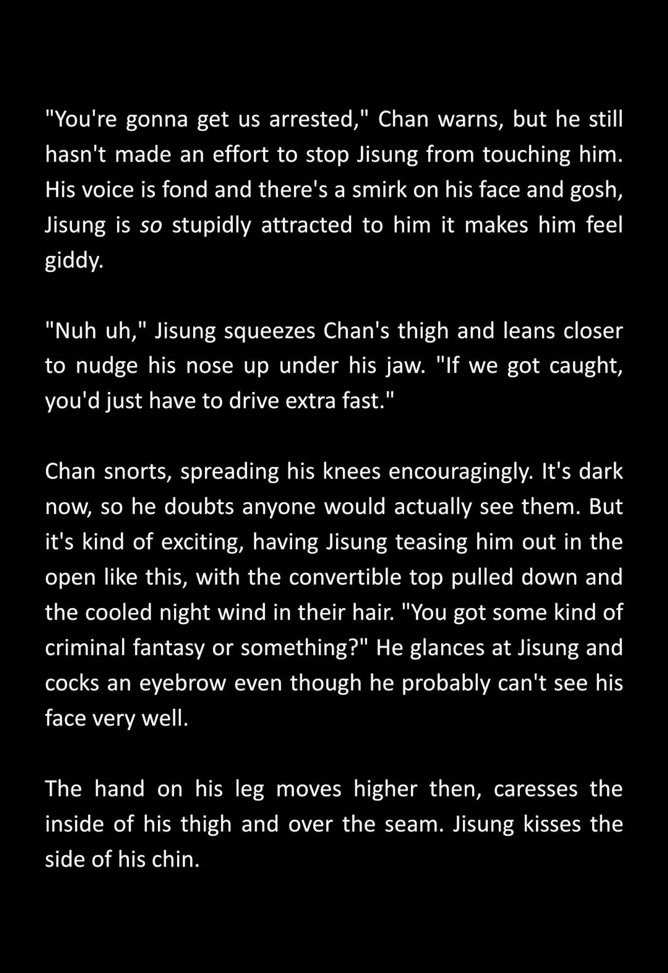 "You're gonna get us arrested," Chan warns, but he still hasn't made an effort to stop Jisung from touching him. His voice is fond and there's a smirk on his face and gosh, Jisung is so stupidly attracted to him it makes him feel giddy.

"Nuh uh," Jisung squeezes Chan's thigh and leans closer to nudge his nose up under his jaw. "If we got caught, you'd just have to drive extra fast."

Chan snorts, spreading his knees encouragingly. It's dark now, so he doubts anyone would actually see them. But it's kind of exciting, having Jisung teasing him out in the open like this, with the convertible top pulled down and the cooled night wind in their hair. "You got some kind of criminal fantasy or something?" He glances at Jisung and cocks an eyebrow even though he probably can't see his face very well.

The hand on his leg moves higher then, caresses the inside of his thigh and over the seam. Jisung kisses the side of his chin.