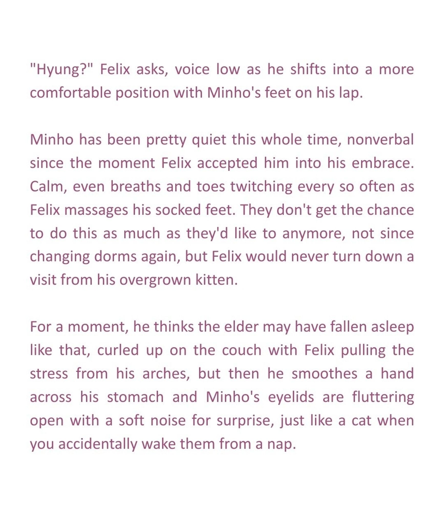 "Hyung?" Felix asks, voice low as he shifts into a more comfortable position with Minho's feet on his lap.

Minho has been pretty quiet this whole time, nonverbal since the moment Felix accepted him into his embrace. Calm, even breaths and toes twitching every so often as Felix massages his socked feet. They don't get the chance to do this as much as they'd like to anymore, not since changing dorms again, but Felix would never turn down a visit from his overgrown kitten.

For a moment, he thinks the elder may have fallen asleep like that, curled up on the couch with Felix pulling the stress from his arches, but then he smoothes a hand across his stomach and Minho's eyelids are fluttering open with a soft noise for surprise, just like a cat when you accidentally wake them from a nap.