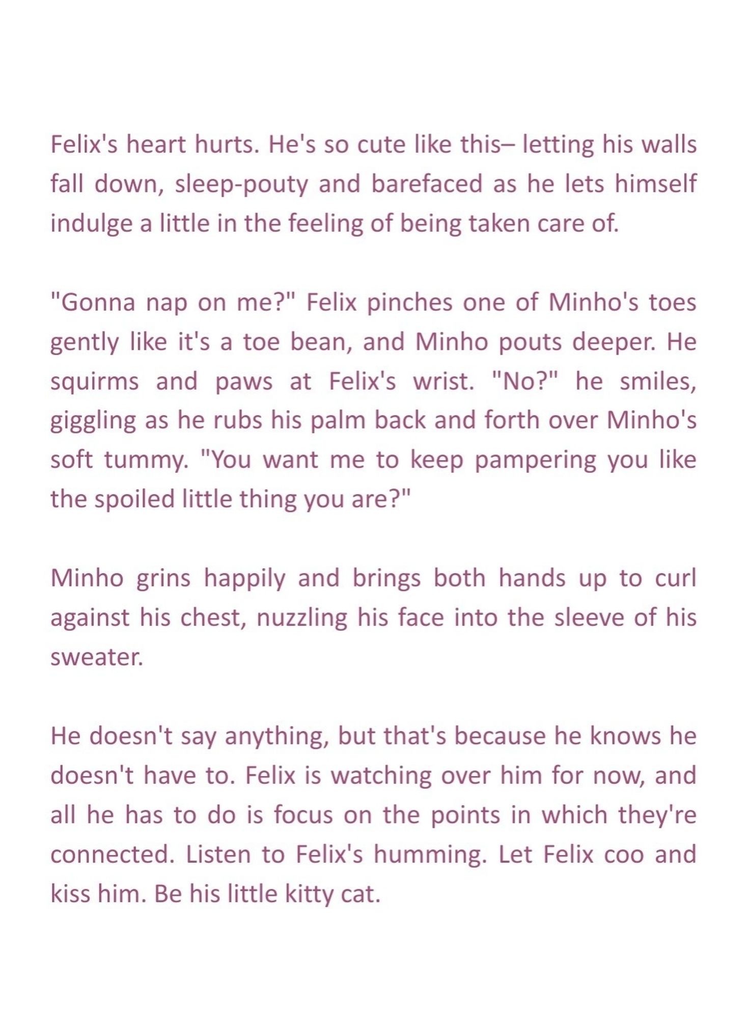 Felix's heart hurts. He's so cute like this– letting his walls fall down, sleep-pouty and barefaced as he lets himself indulge a little in the feeling of being taken care of.

"Gonna nap on me?" Felix pinches one of Minho's toes gently like it's a toe bean, and Minho pouts deeper. He squirms and paws at Felix's wrist. "No?" he smiles, giggling as he rubs his palm back and forth over Minho's soft tummy. "You want me to keep pampering you like the spoiled little thing you are?"

Minho grins happily and brings both hands up to curl against his chest, nuzzling his face into the sleeve of his sweater.

He doesn't say anything, but that's because he knows he doesn't have to. Felix is watching over him for now, and all he has to do is focus on the points in which they're connected. Listen to Felix's humming. Let Felix coo and kiss him.

Be his little kitty cat.