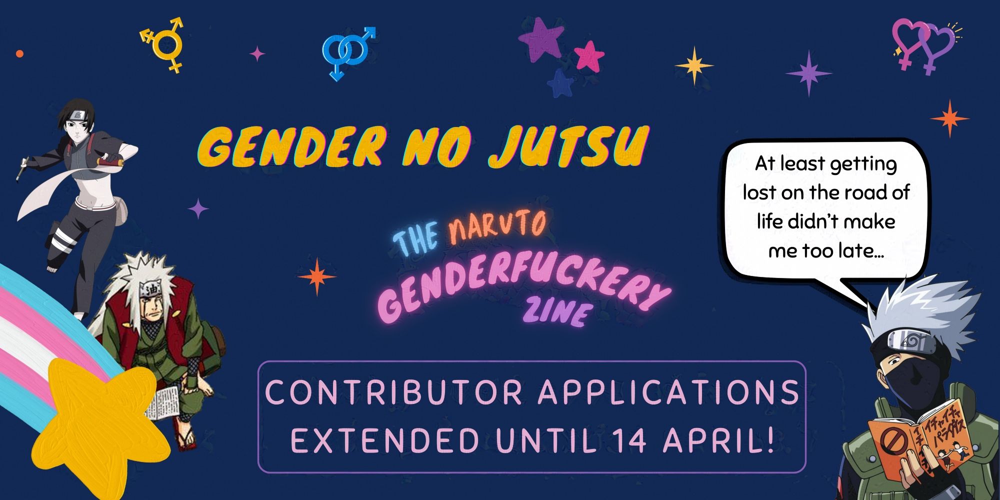 Graphic with blue background and two anime characters from Naruto. The text reads "Gender no Jutsu" (in yellow) and under it "The Naruto Genderfuckery Zine" (in blue, orange, pink and purple) and "Contributor Applications Extended Until 14 April!". Several gender related icons are placed around the text. Characters are: Jiraiya and Sai, decorated with the trans flag, and Kakashi reading his book, a speech bubble above him reading “At least getting lost on the road of life didn’t make me too late…”