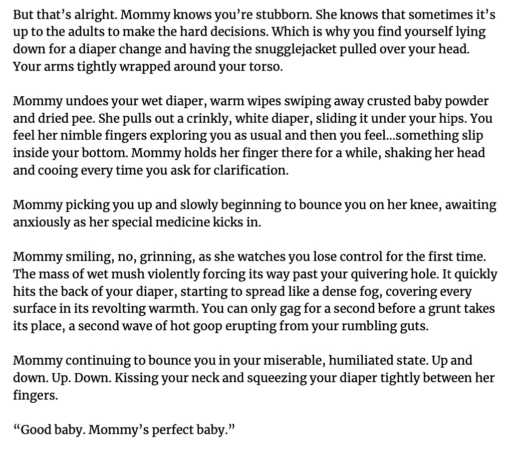 But that’s alright. Mommy knows you’re stubborn. She knows that sometimes it’s up to the adults to make the hard decisions. Which is why you find yourself lying down for a diaper change and having the snugglejacket pulled over your head. Your arms tightly wrapped around your torso.

Mommy undoes your wet diaper, warm wipes swiping away crusted baby powder and dried pee. She pulls out a crinkly, white diaper, sliding it under your hips. You feel her nimble fingers exploring you as usual and then you feel…something slip inside your bottom. Mommy holds her finger there for a while, shaking her head and cooing every time you ask for clarification.

Mommy picking you up and slowly beginning to bounce you on her knee, awaiting anxiously as her special medicine kicks in.

Mommy smiling, no, grinning, as she watches you lose control for the first time. The mass of wet mush violently forcing its way past your quivering hole. It quickly hits the back of your diaper, starting to spread like a dense fog, covering every surface in its revolting warmth. You can only gag for a second before a grunt takes its place, a second wave of hot goop erupting from your rumbling guts.

Mommy continuing to bounce you in your miserable, humiliated state. Up and down. Up. Down. Kissing your neck and squeezing your diaper tightly between her fingers.

“Good baby. Mommy’s perfect baby.”