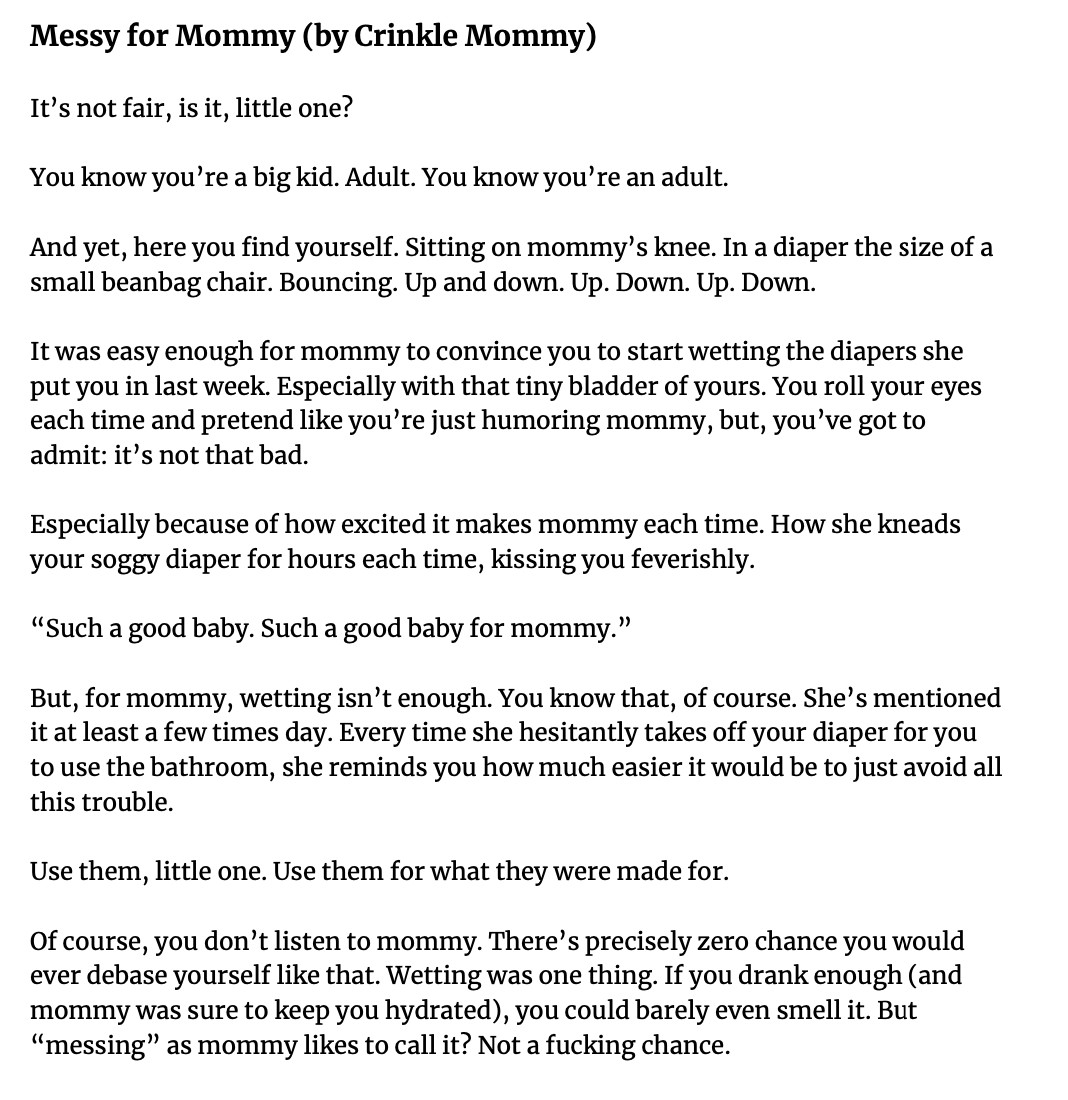 Messy for Mommy (by Crinkle Mommy)

It’s not fair, is it, little one?

You know you’re a big kid. Adult. You know you’re an adult.

And yet, here you find yourself. Sitting on mommy’s knee. In a diaper the size of a small beanbag chair. Bouncing. Up and down. Up. Down. Up. Down.

It was easy enough for mommy to convince you to start wetting the diapers she put you in last week. Especially with that tiny bladder of yours. You roll your eyes each time and pretend like you’re just humoring mommy, but, you’ve got to admit: it’s not that bad.

Especially because of how excited it makes mommy each time. How she kneads your soggy diaper for hours each time, kissing you feverishly.

“Such a good baby. Such a good baby for mommy.”

But, for mommy, wetting isn’t enough. You know that, of course. She’s mentioned it at least a few times day. Every time she hesitantly takes off your diaper for you to use the bathroom, she reminds you how much easier it would be to just avoid all this trouble.

Use them, little one. Use them for what they were made for.

Of course, you don’t listen to mommy. There’s precisely zero chance you would ever debase yourself like that. Wetting was one thing. If you drank enough (and mommy was sure to keep you hydrated), you could barely even smell it. But “messing” as mommy likes to call it? Not a fucking chance.