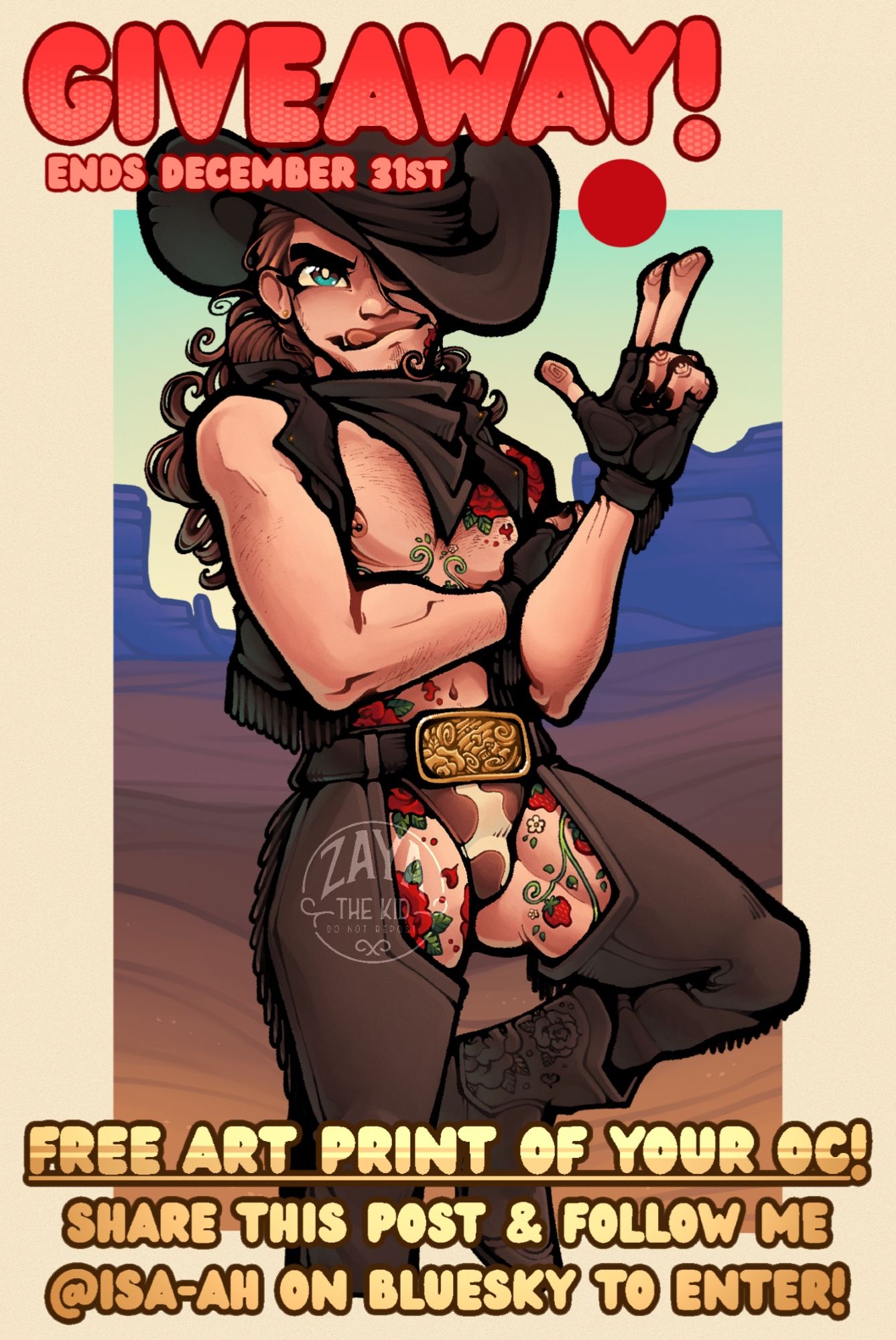 A flyer, reading: “Giveaway! Ends December 31st. Free art print of your oc! Share this post & follow me @isa-ah on bluesky to enter!”

Behind the text is an illustration of a trans man, posing in a revealing cowboy outfit. His hand is raised in a finger gun salute in front of a stark red sun. He has top surgery scars and rose tattoos, and is wearing cow print underwear beneath assless chaps. His hat is pulled down to obscure half of his face.
Behind him is a valley of purple sand and blue mountains.