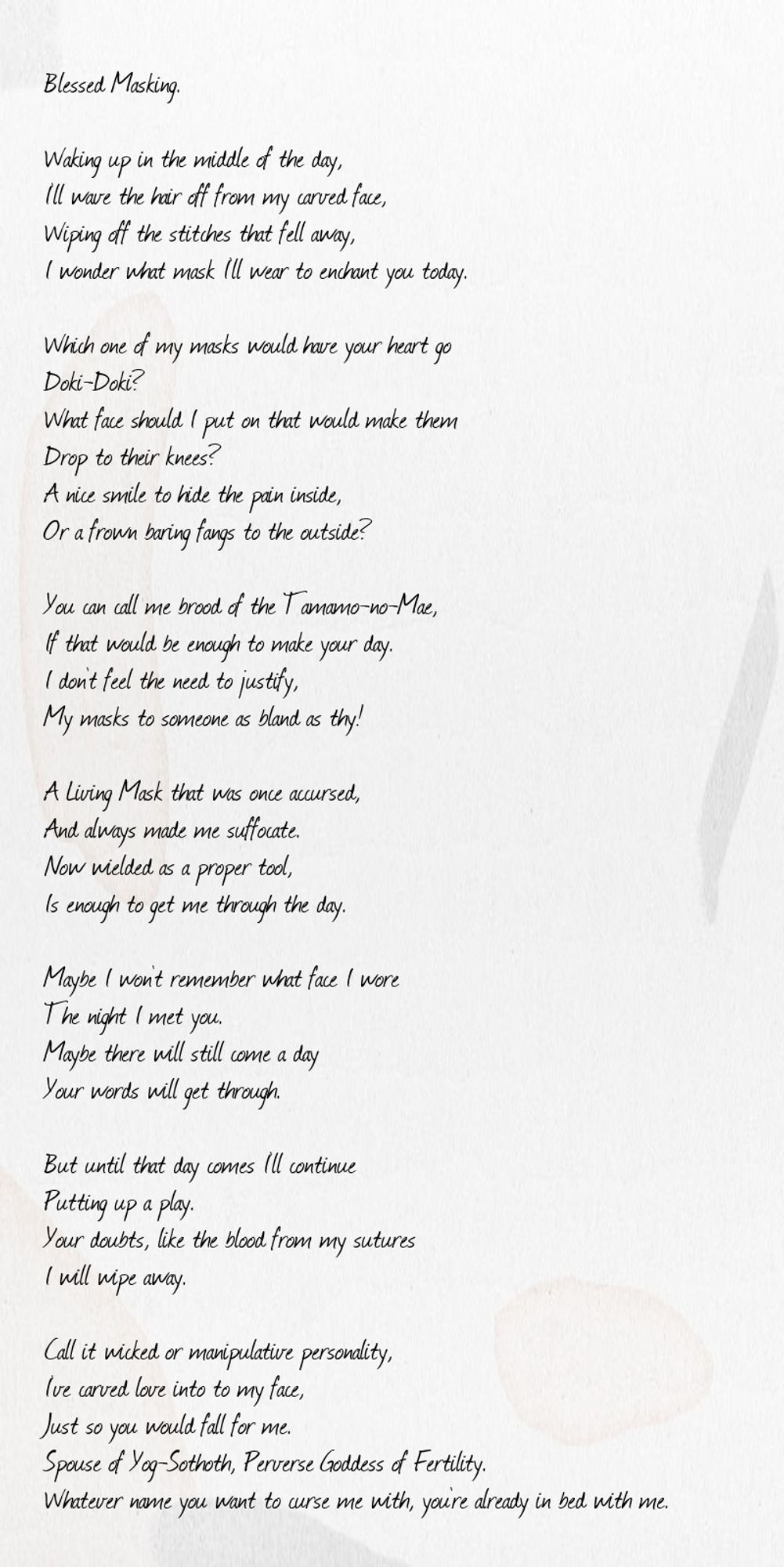 Blessed Masking.

Waking up in the middle of the day,
I’ll wave the hair off from my carved face,
Wiping off the stitches that fell away,
I wonder what mask I’ll wear to enchant you today.

Which one of my masks would have your heart go
Doki-Doki?
What face should I put on that would make them
Drop to their knees?
A nice smile to hide the pain inside,
Or a frown baring fangs to the outside?

You can call me brood of the Tamamo-no-Mae,
If that would be enough to make your day.
I don’t feel the need to justify,
My masks to someone as bland as thy!

A Living Mask that was once accursed,
And always made me suffocate.
Now wielded as a proper tool,
Is enough to get me through the day.

Maybe I won’t remember what face I wore
The night I met you.
Maybe there will still come a day
Your words will get through.

But until that day comes I’ll continue
Putting up a play.
Your doubts, like the blood from my sutures
I will wipe away.

Call it wicked or manipulative personality,
I’ve carved love into