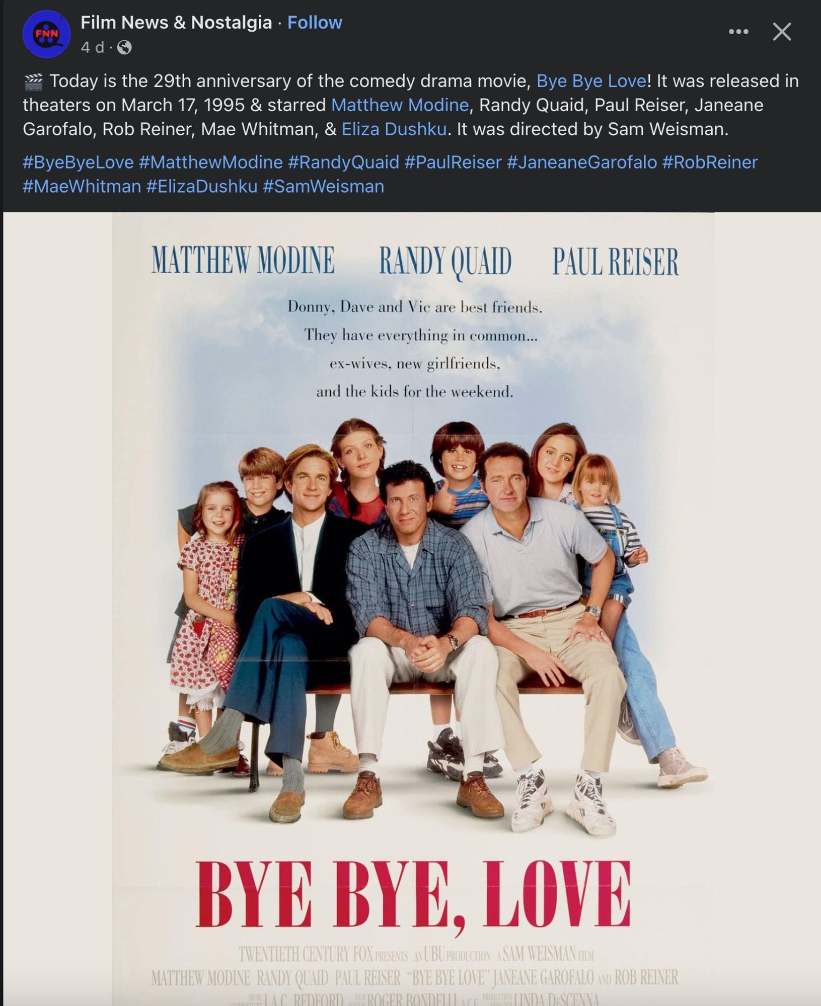 Facebook post from four days ago from Film News & Nostalgia featuring the poster for Bye Bye, Love, with the caption:
Today is the 29th anniversary of the comedy drama movie, Bye Bye Love! It was released in theaters on March 17, 1995 & starred Matthew Modine, Randy Quaid, Paul Reiser, Janeane Garofalo, Rob Reiner, Mae Whitman, & Eliza Dushku. It was directed by Sam Weisman.
#ByeByeLove #MatthewModine #RandyQuaid #PaulReiser #JaneaneGarofalo #RobReiner #MaeWhitman #ElizaDushku #SamWeisman