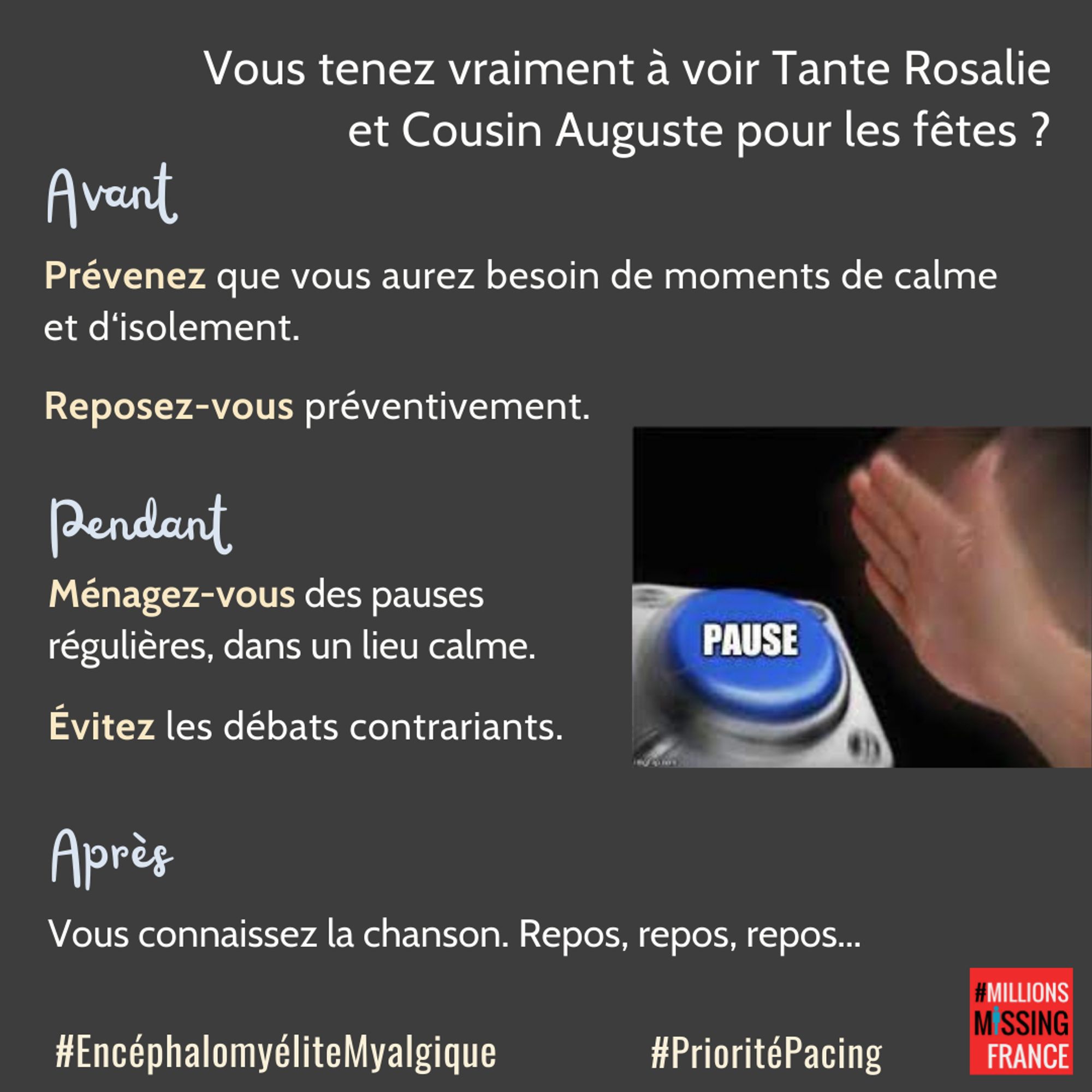 TEXTE : Vous tenez vraiment à voir tante Rosalie et cousin Auguste pour les fêtes? Avant: prévenez que vous aurez besoin de moments de calme et d'isolement. Reposez-vous préventivement. Pendant: ménagez-vous des pauses régulières dans un lieu calme. Evitez les débats contrariants. Après: vous connaissez la chanson. Repos, repos, repos.