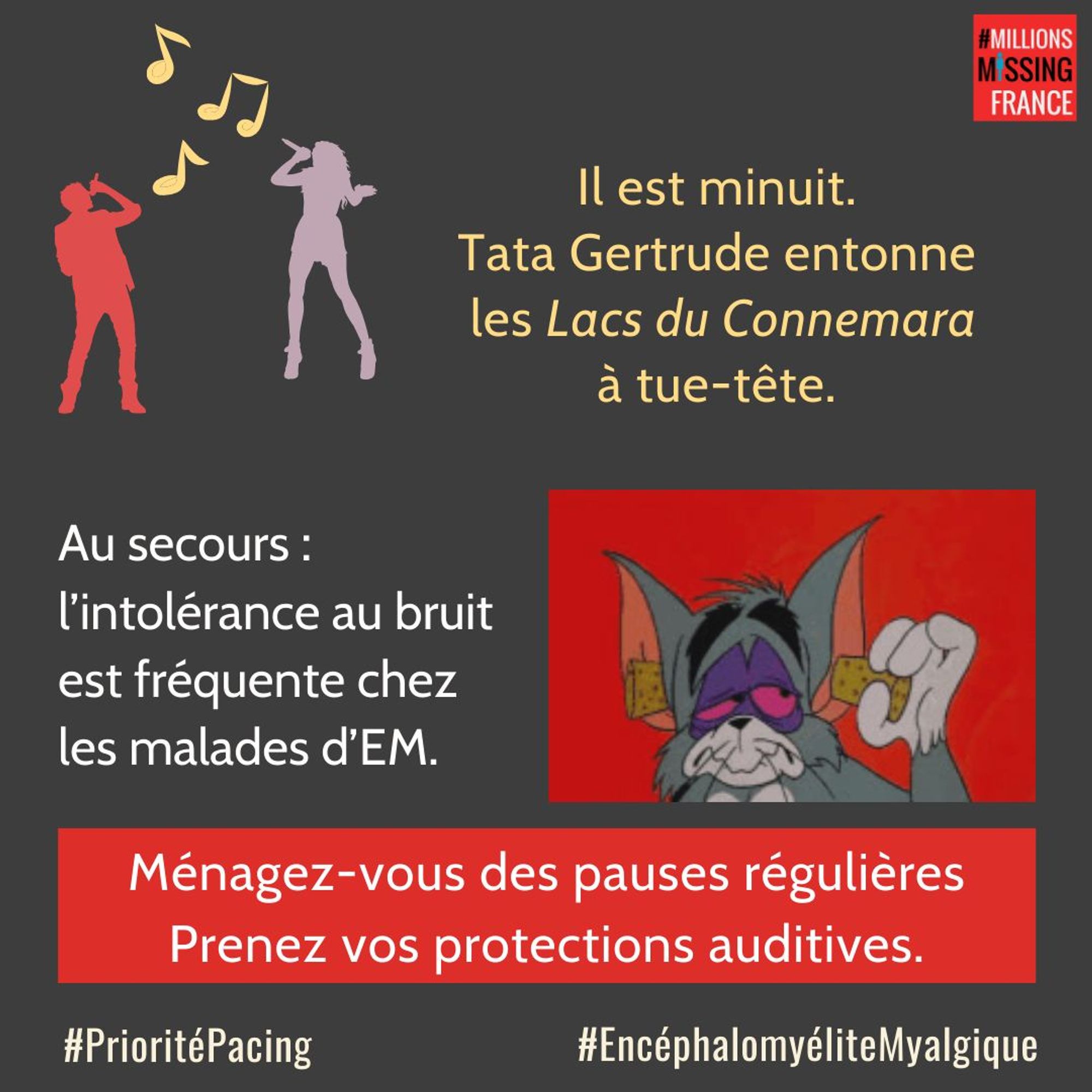 IMAGE :  Des personnages en silhouette chantent.
Jerry de « Tom et Jerry » met des bouchons d'oreilles. 
TEXTE : 
Il est minuit, TonTon Philou entonne les Lacs du Connemara à tue-tête. 
Au secours : l'intolérance au bruit est fréquente chez les malades de l'EM.  Ménagez-vous des pauses régulières. Prenez vos protections auditives.
#PrioritéPacing #EncéphalomyéliteMyalgique