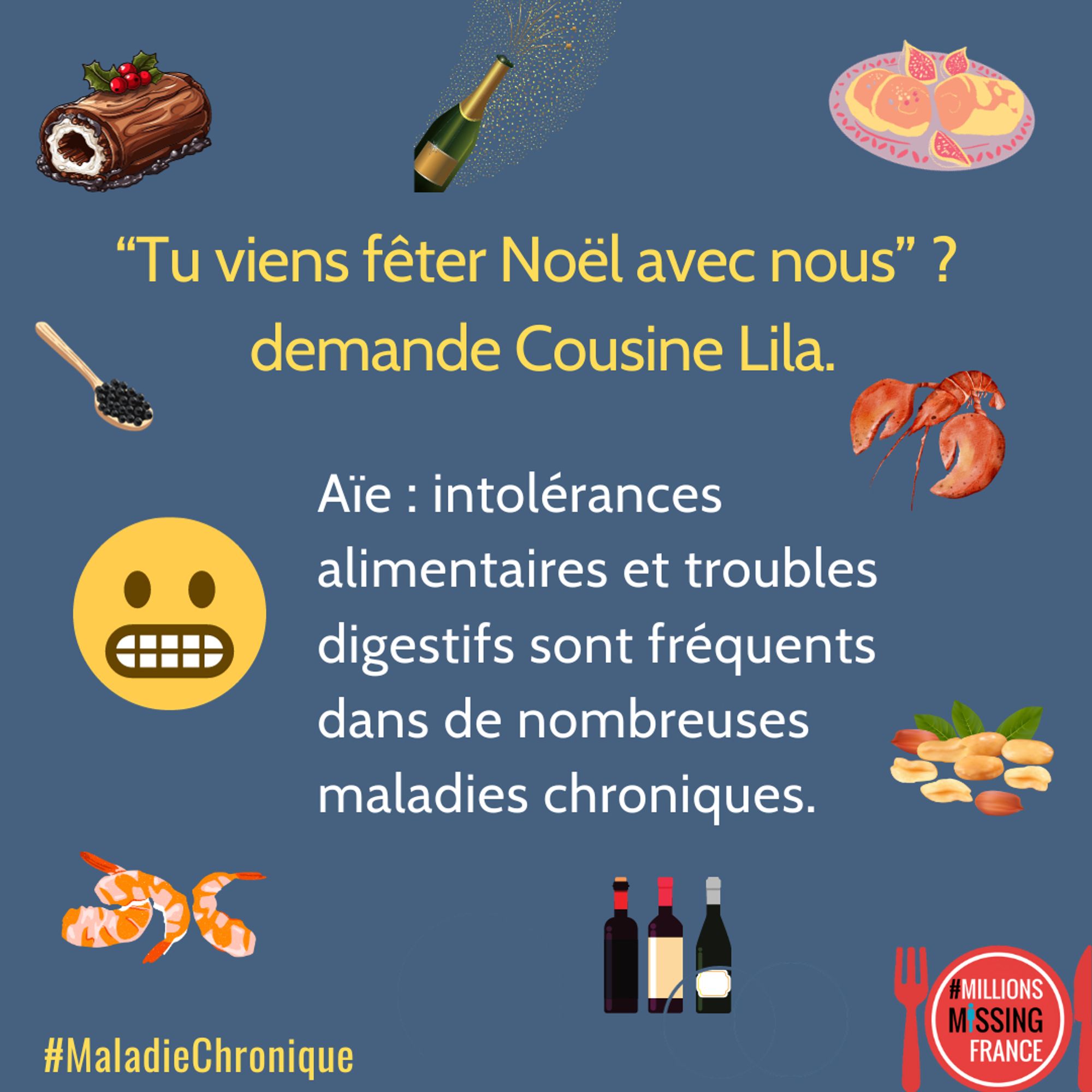 IMAGE : dessins de nourriture : une bûche au chocolat, des crevettes, un homard, du caviar, du foie gras, du vin, du champagne des cacahuètes et un smiley qui grimace.
Logo de Millions Missing France dans une assiette.

TEXTE : Tu viens fêter Noël avec nous?" demande cousine Lila. Aïe: intolérance alimentaires et troubles digestifs sont fréquents dans de nombreuses maladies chroniques. 

#MaladieChronique