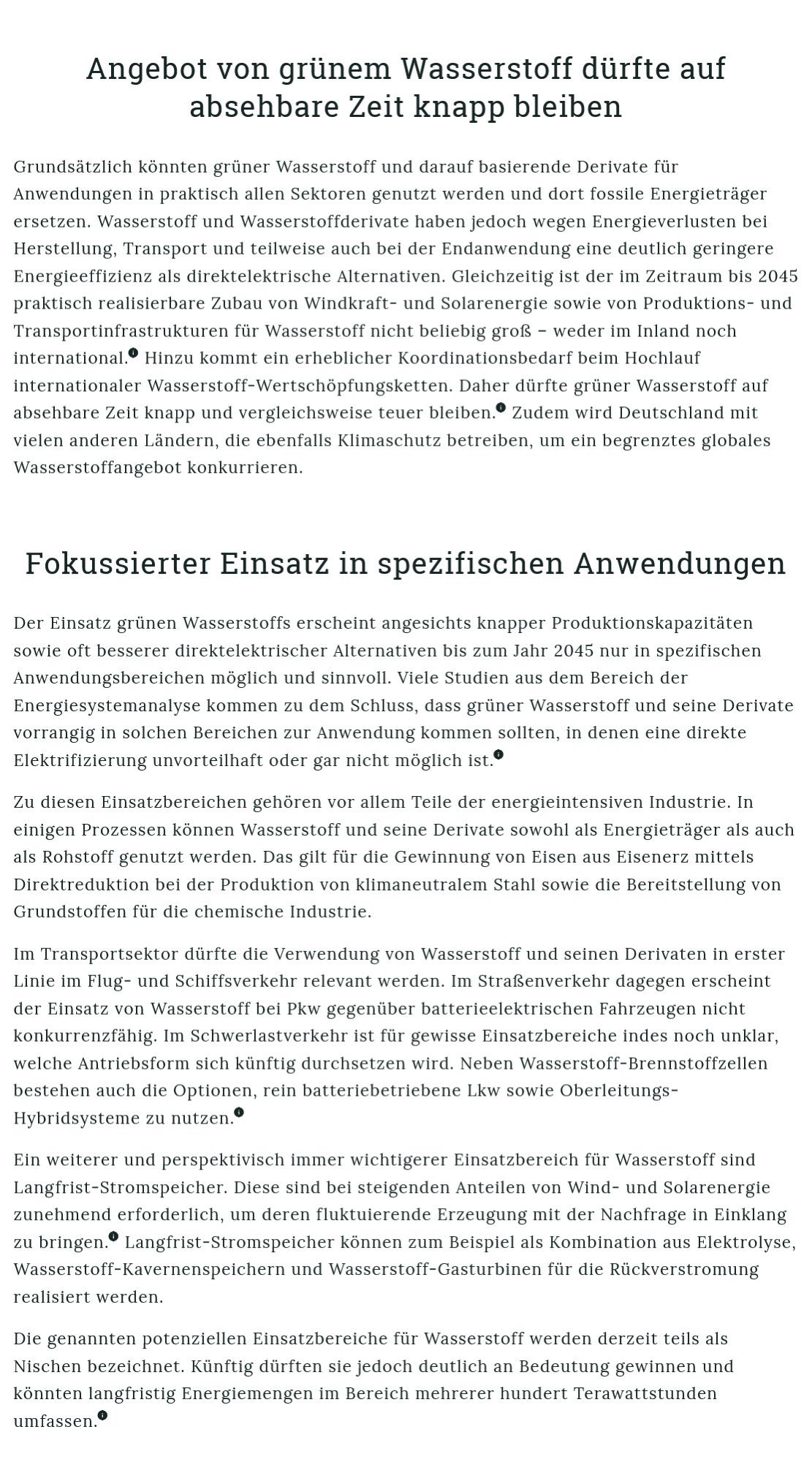 Angebot von grünem Wasserstoff dürfte auf absehbare Zeit knapp bleiben

Grundsätzlich könnten grüner Wasserstoff und darauf basierende Derivate für Anwendungen in praktisch allen Sektoren genutzt werden und dort fossile Energieträger ersetzen. Wasserstoff und Wasserstoffderivate haben jedoch wegen Energieverlusten bei Herstellung, Transport und teilweise auch bei der Endanwendung eine deutlich geringere Energieeffizienz als direktelektrische Alternativen. Gleichzeitig ist der im Zeitraum bis 2045 praktisch realisierbare Zubau von Windkraft- und Solarenergie sowie von Produktions- und Transportinfrastrukturen für Wasserstoff nicht beliebig groß – weder im Inland noch international.info Hinzu kommt ein erheblicher Koordinationsbedarf beim Hochlauf internationaler Wasserstoff-Wertschöpfungsketten. Daher dürfte grüner Wasserstoff auf absehbare Zeit knapp und vergleichsweise teuer bleiben.info Zudem wird Deutschland mit vielen anderen Ländern, die ebenfalls Klimaschutz betreiben, um ein be