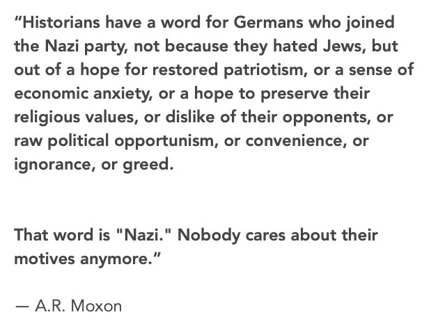 
“Historians have a word for Germans who joined the Nazi party, not because they hated Jews, but out of a hope for restored patriotism, or a sense of economic anxiety, or a hope to preserve their religious values, or dislike of their opponents, or raw political opportunism, or convenience, or ignorance, or greed.


That word is "Nazi." Nobody cares about their motives anymore.”
― A.R. Moxon 