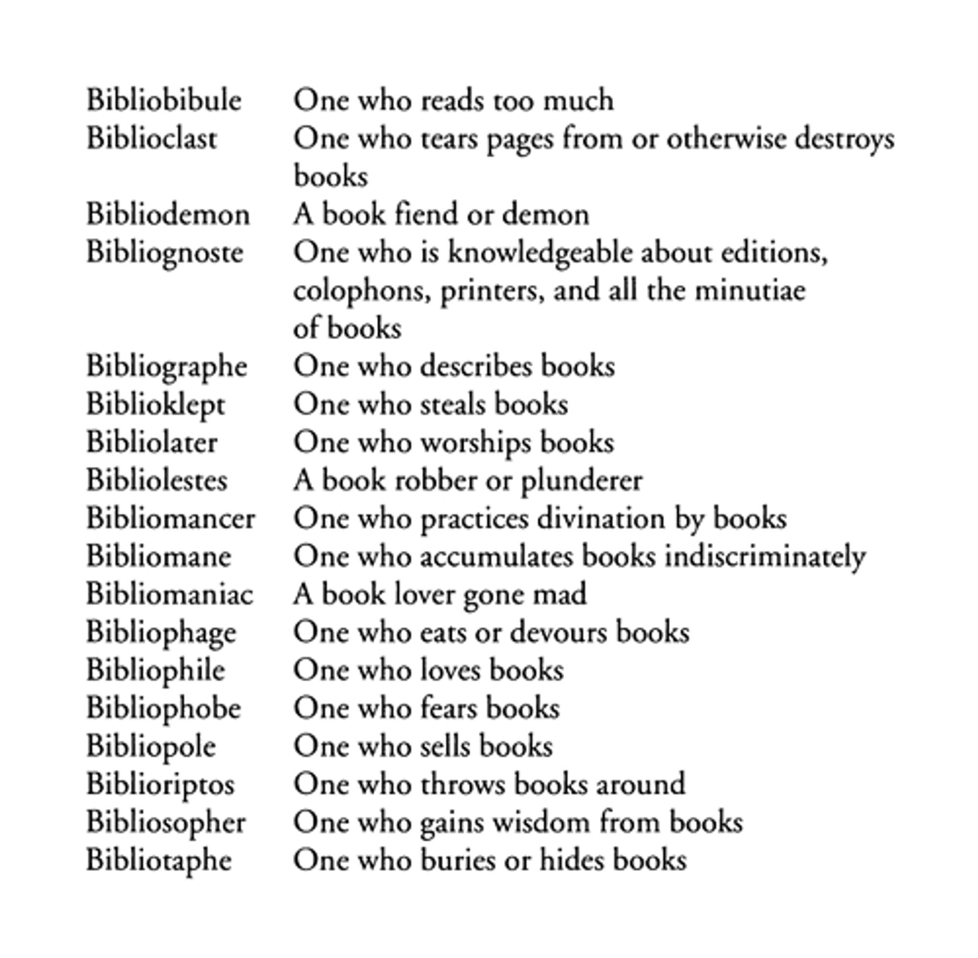 Bibliobibule  One who reads too much

Biblioclast  One who tears pages from o otherwise destroys books

Bibliodemon A book fiend or demon

Bibliognoste  One who is knowledgeable about editions, colophons, priners, and all the minutiae of books

Bibliographe  One who describes books

Biblioklept  One who stcals books

Bibliolater  One who worships books

Bibliolestes A book robber or plunderer

Bibliomancer  One who practices divination by books

Bibliomane  One who accumulates books indiscriminately

Bibliomaniac A book lover gone mad

Bibliophage  One who cas or devours books

Bibliophile  One who loves books

Bibliophobe  One who fears books

Bibliopole  One who sells books

Biblioriptos  One who throws books around

Bibliosopher  One who gains wisdom from books

Bibliotaphe  One who buries or hides books