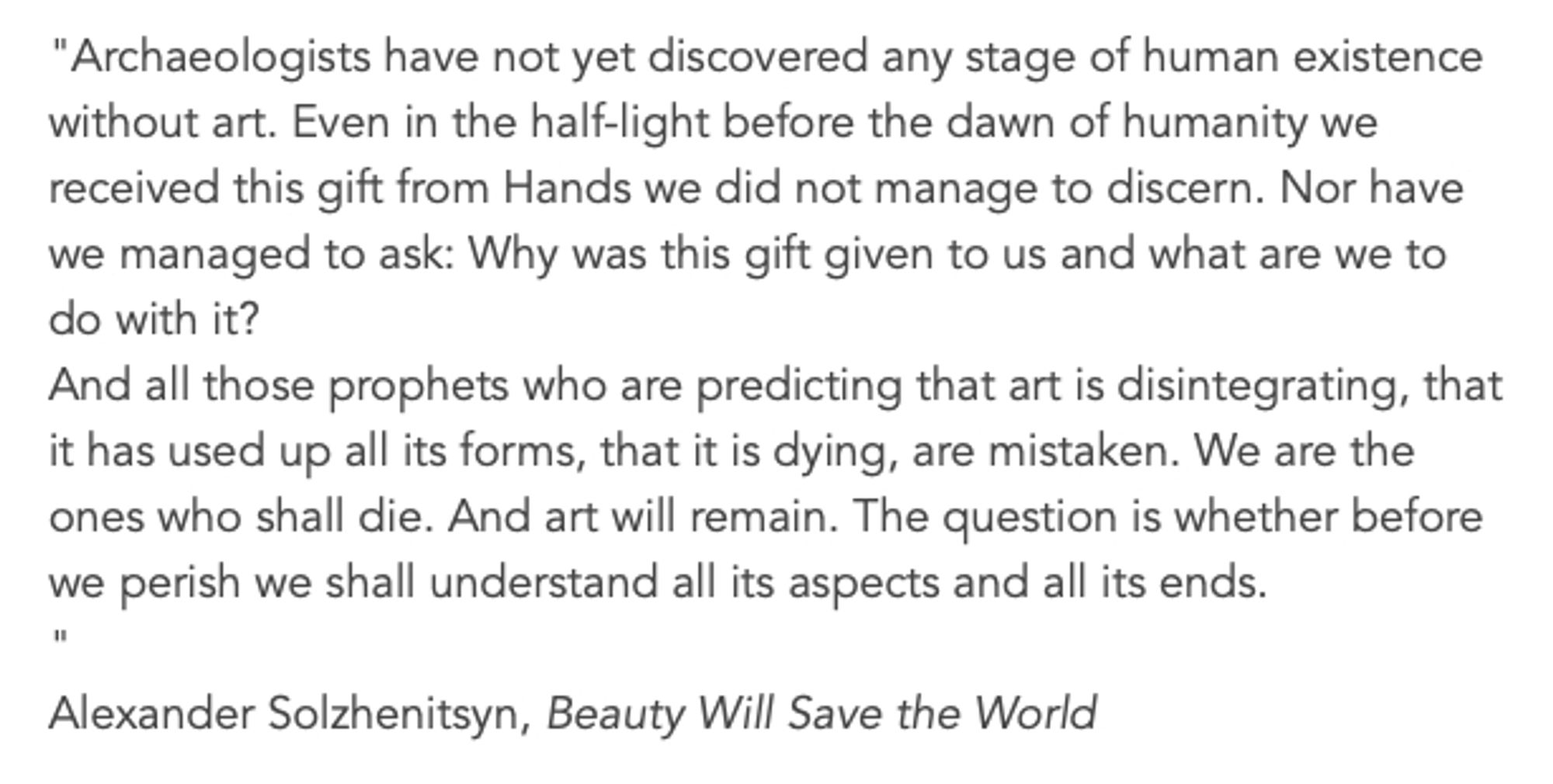 "Archaeologists have not yet discovered any stage of human existence without art. Even in the half-light before the dawn of humanity we received this gift from Hands we did not manage to discern. Nor have we managed to ask: Why was this gift given to us and what are we to do with it?
And all those prophets who are predicting that art is disintegrating, that it has used up all its forms, that it is dying, are mistaken. We are the ones who shall die. And art will remain. The question is whether before we perish we shall understand all its aspects and all its ends.
"
Alexander Solzhenitsyn, Beauty Will Save the World