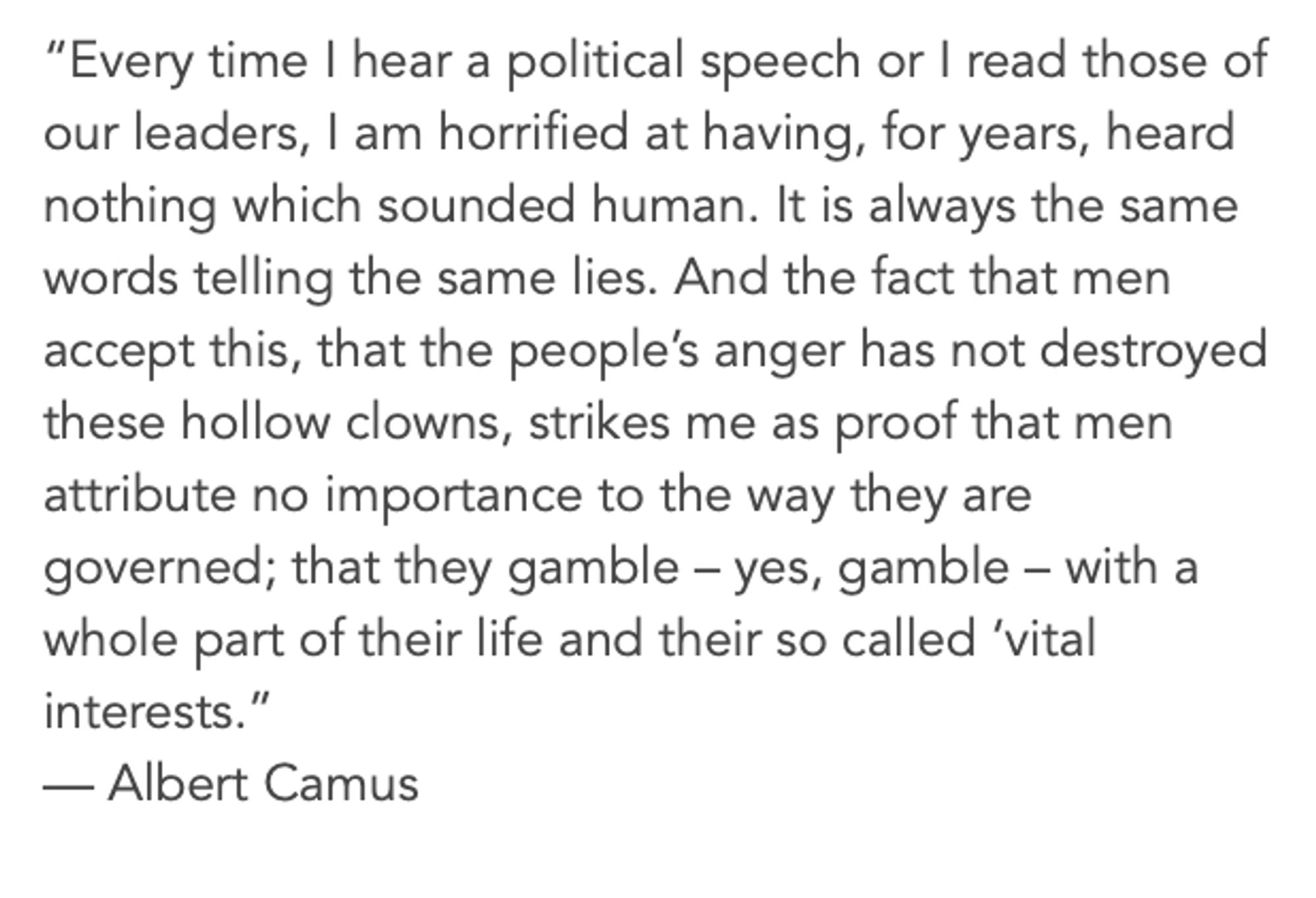 “Every time I hear a political speech or I read those of our leaders, I am horrified at having, for years, heard nothing which sounded human. It is always the same words telling the same lies. And the fact that men accept this, that the people’s anger has not destroyed these hollow clowns, strikes me as proof that men attribute no importance to the way they are governed; that they gamble – yes, gamble – with a whole part of their life and their so called ‘vital interests.”

— Albert Camus