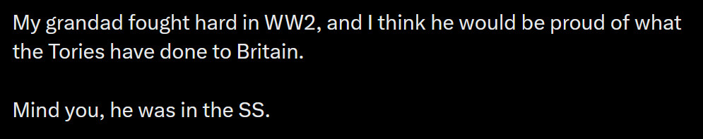 My grandad fought hard in WW2, and I think he would be proud of what the Tories have done to Britain. 

Mind you, he was in the SS.