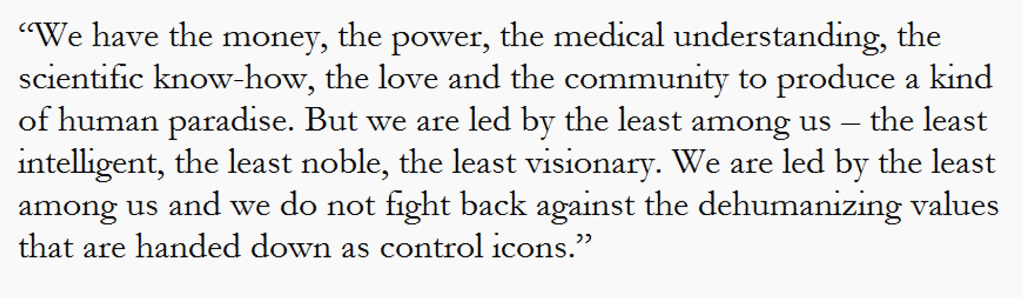 “We have the money, the power, the medical understanding, the scientific know-how, the love and the community to produce a kind of human paradise. But we are led by the least among us – the least intelligent, the least noble, the least visionary. We are led by the least among us and we do not fight back against the dehumanizing values that are handed down as control icons.”