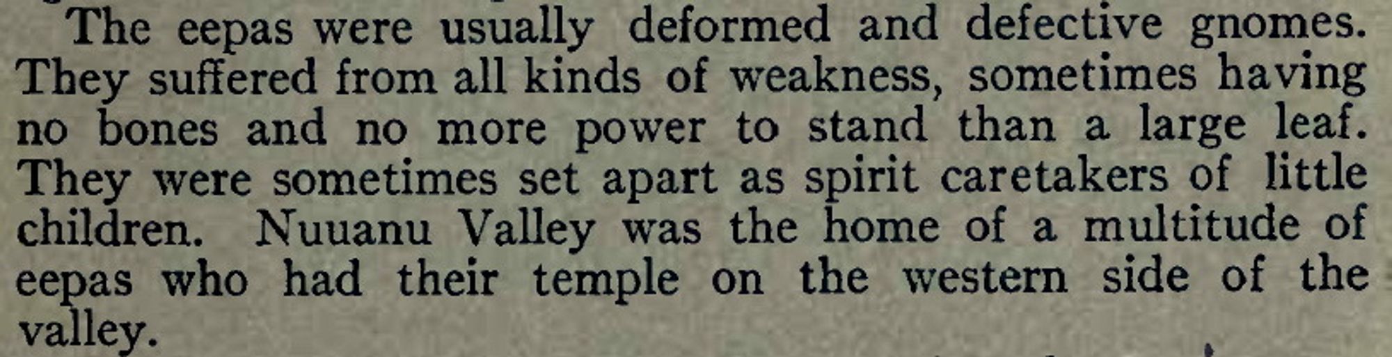 The eepas were usually deformed and defective gnomes. They suffered from all kinds of weakness, sometimes having no bones and no more power to stand than a large leaf. They were sometimes set apart as spirit caretakers of little children. Nuuanu Valley was the home of a multitude of eepas who had their temple on the western side of the valley