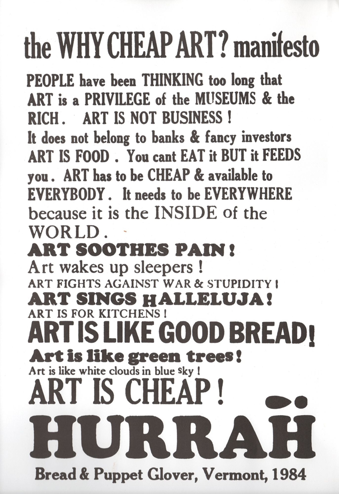 the WHY CHEAP ART? manifesto

PEOPLE have been THINKING too long that
ART is a PRIVILEGE of the MUSEUMS & the
RICH. ART IS NOT BUSINESS !
It does not belog to banks & fancy investors
ART IS FOOD . You cant EAT it BUT if FEEDS
you. ART has to be CHEAP & available to 
EVERYBODY . It needs to be EVERYWHERE
because it is the INSIDE of the
WORLD.

ART SOOTHES PAIN !
Art wakes up sleepers !
ART FIGHTS AGAINST WAR & STUPIDITY !
ART SINGS HALLELUJA !
ART IS FOR KITCHENS !
ART IS LIKE GOOD BREAD!
Art is like green trees!
Art is like white clouds in blue sky !
ART IS CHEAP !
HURRAH!

Bread & Puppet Glover, Vermont, 1984