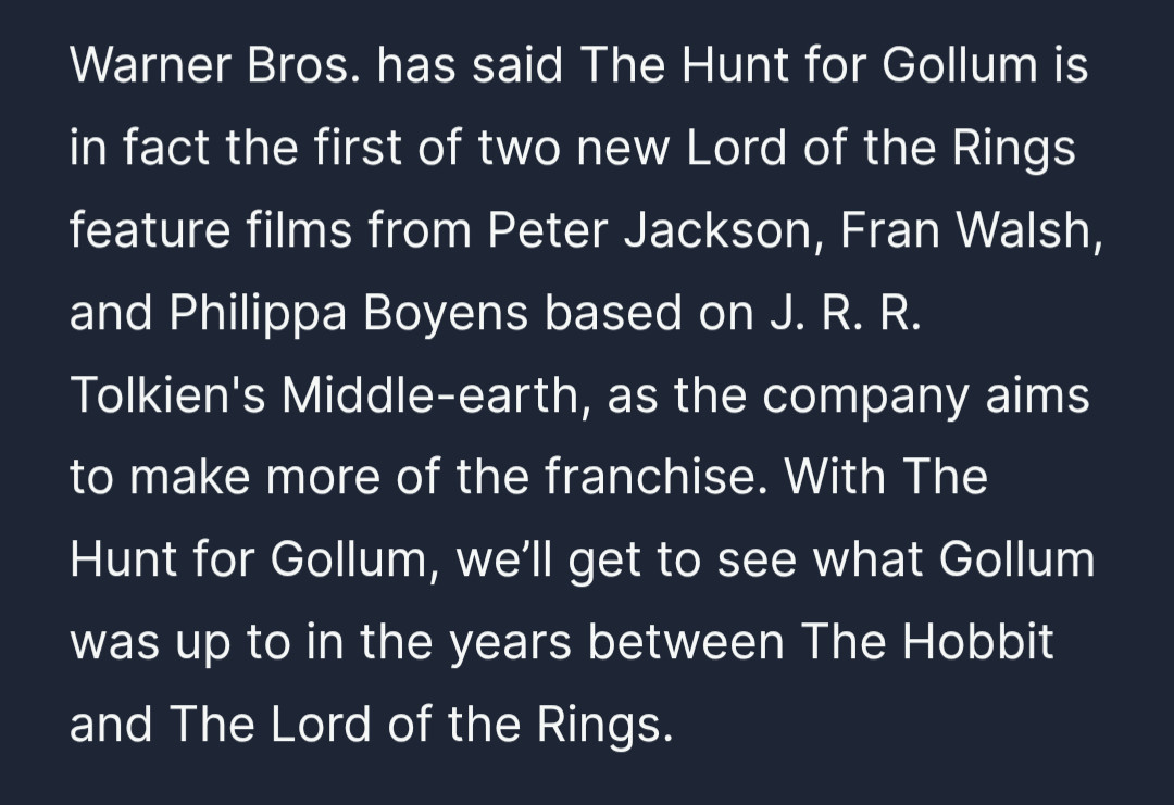 Warner Bros. has said The Hunt for Gollum is in fact the first of two new Lord of the Rings feature films from Peter Jackson, Fran Walsh, and Philippa Boyens based on J. R. R. Tolkien's Middle-earth, as the company aims to make more of the franchise. With The Hunt for Gollum, we’ll get to see what Gollum was up to in the years between The Hobbit and The Lord of the Rings.