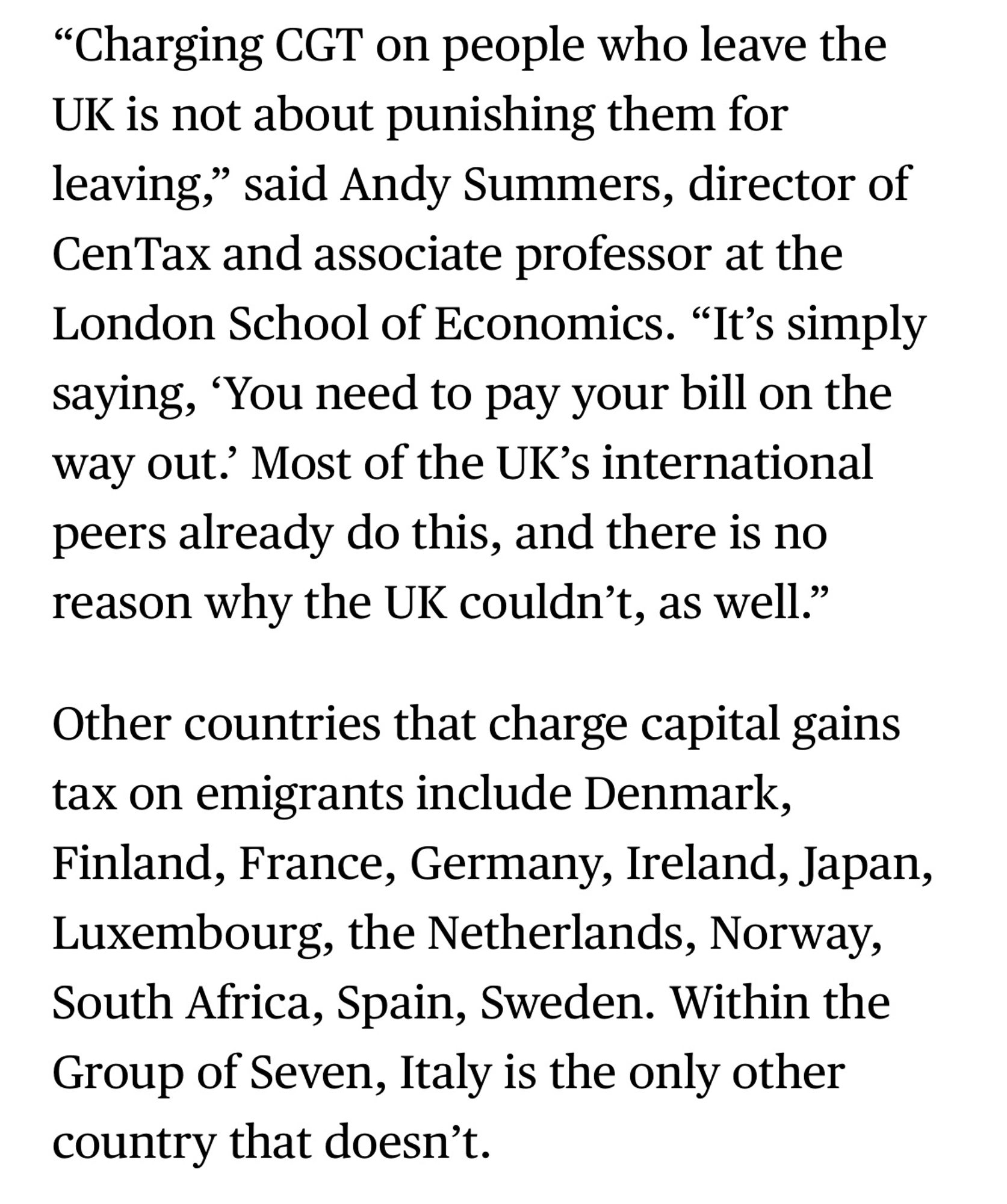 "Charging CGT on people who leave the
UK is not about punishing them for leaving," said Andy Summers, director of CenTax and associate professor at the London School of Economics. "It's simply saying, 'You need to pay your bill on the way out? Most of the UK's international peers already do this, and there is no reason why the UK couldn't, as well."
Other countries that charge capital gains tax on emigrants include Denmark, Finland, France, Germany, Ireland, Japan, Luxembourg, the Netherlands, Norway, South Africa, Spain, Sweden. Within the Group of Seven, Italy is the only other country that doesn’t