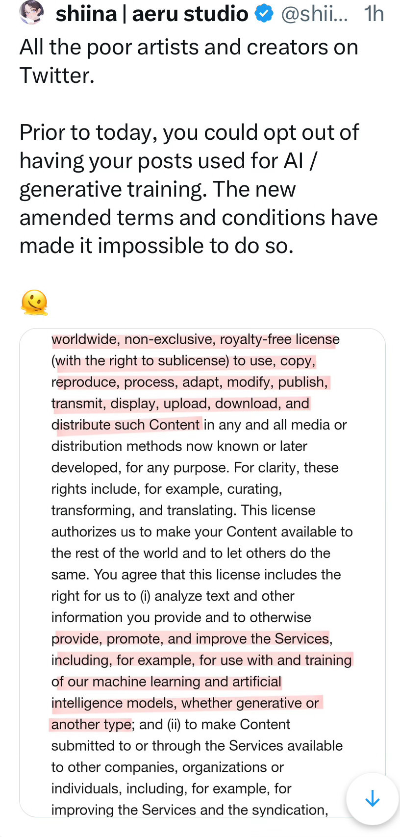 Picture of tweet by @shiinareii who said, "All the poor artists and creators on Twitter.

Prior to today, you could opt out of having your posts used for AI / generative training. The new amended terms and conditions have made it impossible to do so." 

with a screenshot of Twitter's TOS that highlights this portion: By submitting, posting or displaying Content on or through the Services, you grant us a worldwide, non-exclusive, royalty-free license (with the right to sublicense) to use, copy, reproduce, process, adapt, modify, publish, transmit, display, upload, download, and distribute such Content in any and all media or distribution methods now known or later developed, for any purpose. For clarity, these rights include, for example, curating, transforming, and translating. This license authorizes us to make your Content available to the rest of the world and to let others do the same. You agree that this license includes the right for us to (i) analyze text and other information you provide and to otherwise provide, promote, and improve the Services, including, for example, for use with and training of our machine learning and artificial intelligence models, whether generative or another type; "