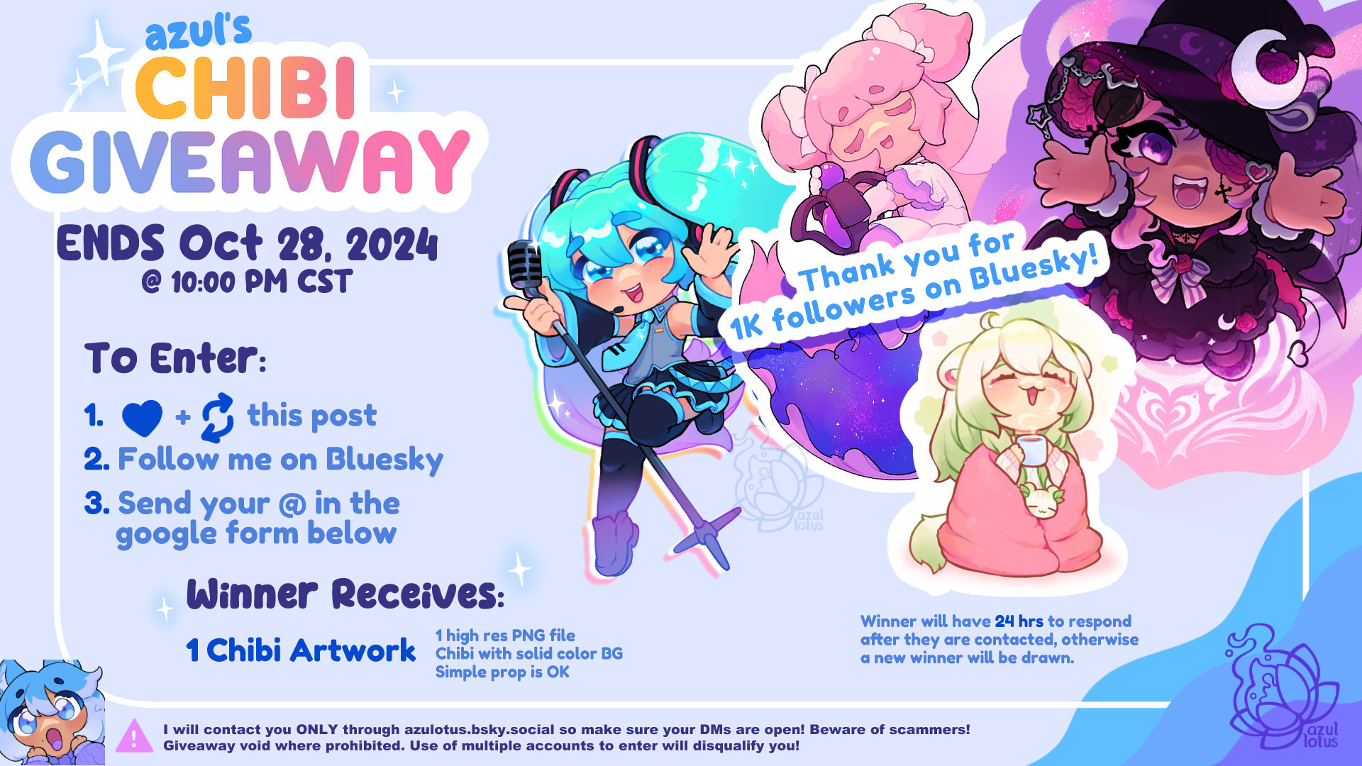 Azuls Chibi Giveaway. Ends Oct 28 2024 at 10 PM Central Time. To Enter: Like and Repost this post, Follow me, and send your Bluesky username in the google form. Winner Receives: 1 Chibi Artwork with simple BG. Simple prop is also OK. Winner will have 24 hours to respond to my DM. I will contact you ONLY through azulotus.bsky.social so make sure your DMs are open! Beware of scammers! Giveaway void where prohibited. Use of multiple accounts to enter will disqualify you!