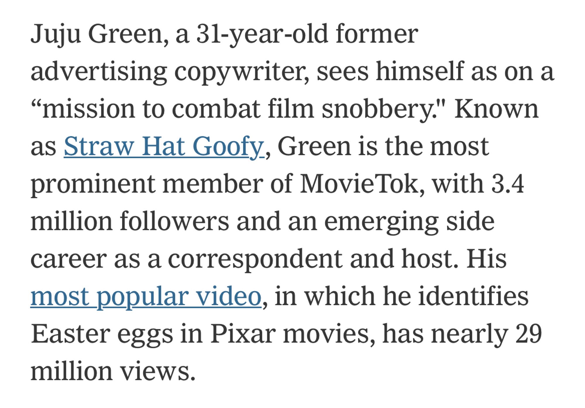 “Juju Green, a 31-year-old former advertising copywriter, sees himself as on a "mission to combat film snobbery." Known as Straw Hat Goofy, Green is the most prominent member of Movie Tok, with 3.4 million followers and an emerging side career as a correspondent and host. His most popular video, in which he identifies Easter eggs in Pixar movies, has nearly 29 million views.”