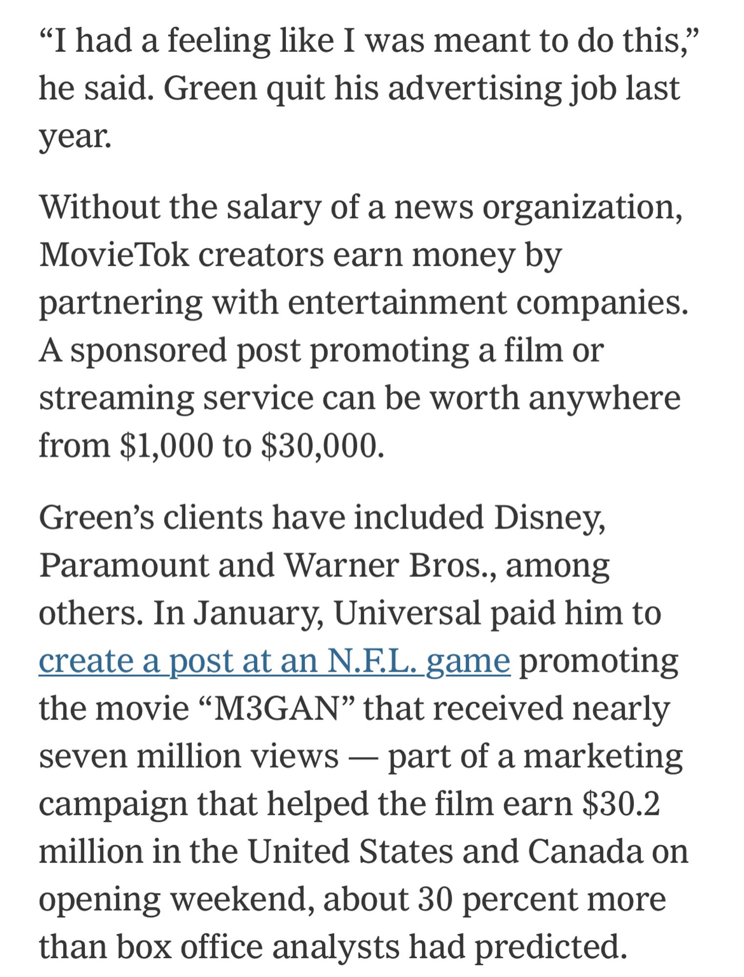 “"I had a feeling like I was meant to do this, he said. Green quit his advertising job last year.
Without the salary of a news organization,
MovieTok creators earn money by partnering with entertainment companies.
A sponsored post promoting a film or streaming service can be worth anywhere from $1,000 to $30,000.
Green's clients have included Disney, Paramount and Warner Bros., among others. In January, Universal paid him to create a post at an N.F.L. game promoting the movie "M3GAN" that received nearly seven million views - part of a marketing campaign that helped the film earn $30.2 million in the United States and Canada on opening weekend, about 30 percent more than box office analysts had predicted.”