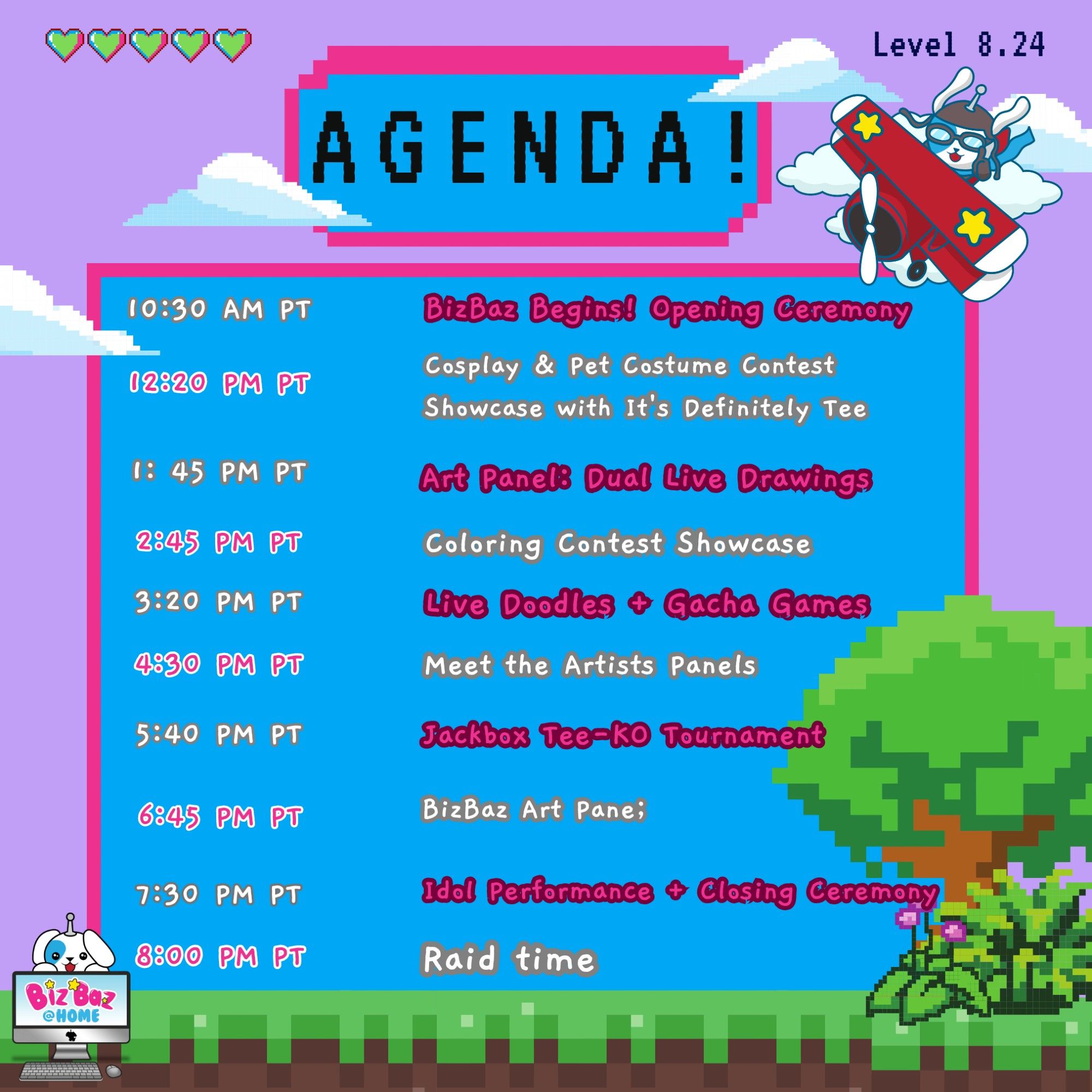 Agenda for BizBaz @ Home on August 18, 2024.

 - 10:30 AM PT | BizBaz Opening Ceremony
 - 12:20 PM PT | Cosplay/Pet Costume Contest
 - 1:45 PM PT | Art Panel: Dual Live Drawings
 - 2:45 PM PT | Coloring Contest Showcase
 - 3:20 PM PT | Live Doodles + Gacha Games
 - 4:30 PM PT | Meet the Artists Panels
 - 5:40 PM PT | Jackbox Tee-KO Tournament
 - 6:45 PM PT | BizBaz Art Panel
 - 7:30 PM PT | Idol Performance + Closing Ceremony
 - 8:00 PM PT | Raid Time