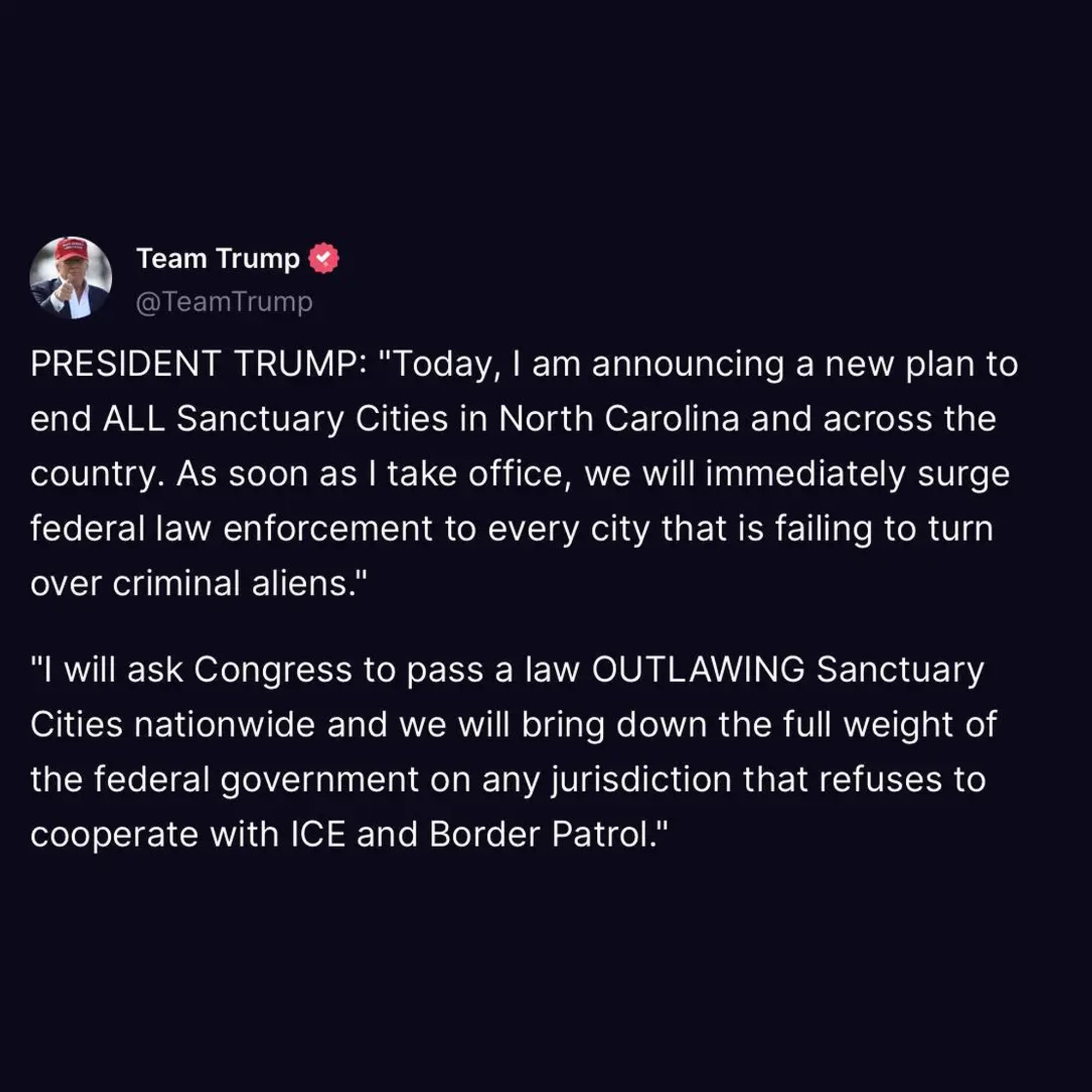 @TeamTrump PRESIDENT TRUMP: "Today, | am announcing a new plan to end ALL Sanctuary Cities in North Carolina and across the country. As soon as | take office, we willimmediately surge federal law enforcement to every city that is failing to turn over criminal aliens." "I will ask Congress to pass a law OUTLAWING Sanctuary Cities nationwide and we will bring down the full weight of the federal government on any jurisdiction that refuses to cooperate with ICE and Border Patrol."