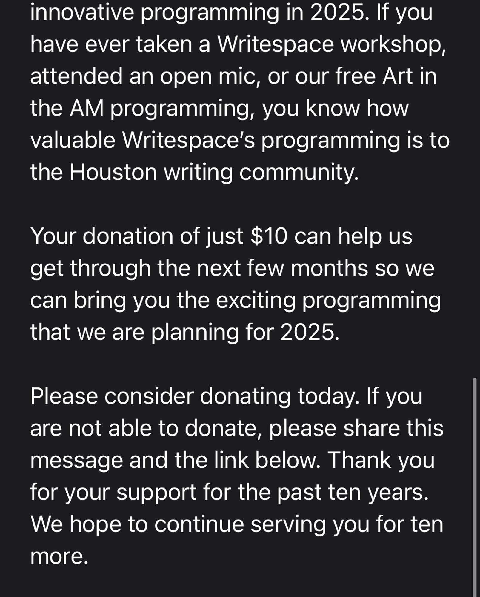 have ever taken a Writespace workshop, attended an open mic, or our free Art in the AM programming, you know how valuable Writespace’s programming is to the Houston writing community.

Your donation of just $10 can help us get through the next few months so we can bring you the exciting programming that we are planning for 2025.

Please consider donating today. If you are not able to donate, please share this message and the link below. Thank you for your support for the past ten years. We hope to continue serving you for ten more.