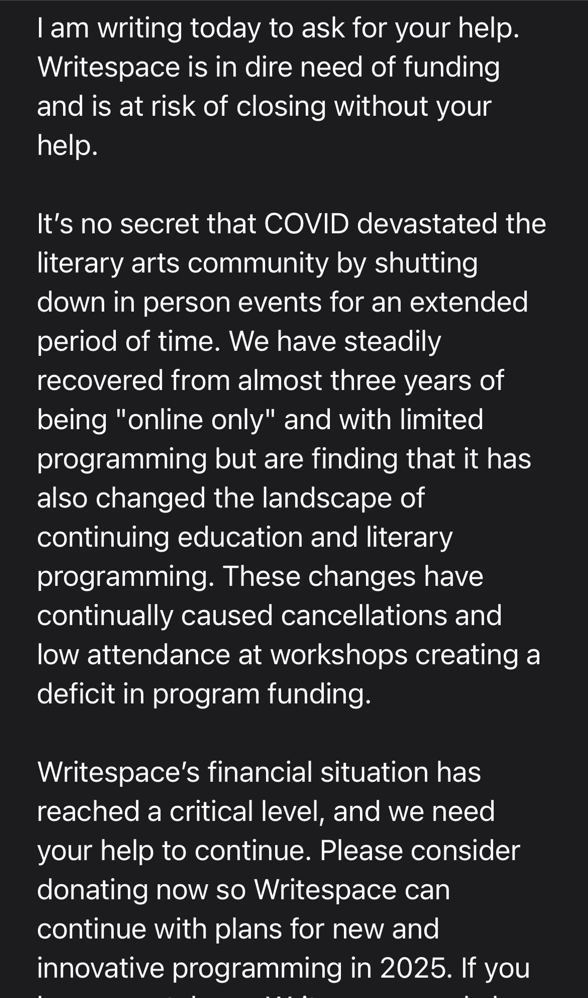 I am writing today to ask for your help. Writespace is in dire need of funding and is at risk of closing without your help.

It’s no secret that COVID devastated the literary arts community by shutting down in person events for an extended period of time. We have steadily recovered from almost three years of being "online only" and with limited programming but are finding that it has also changed the landscape of continuing education and literary programming. These changes have continually caused cancellations and low attendance at workshops creating a deficit in program funding.

Writespace’s financial situation has reached a critical level, and we need your help to continue. Please consider donating now so Writespace can continue with plans for new and innovative programming in 2025. If you