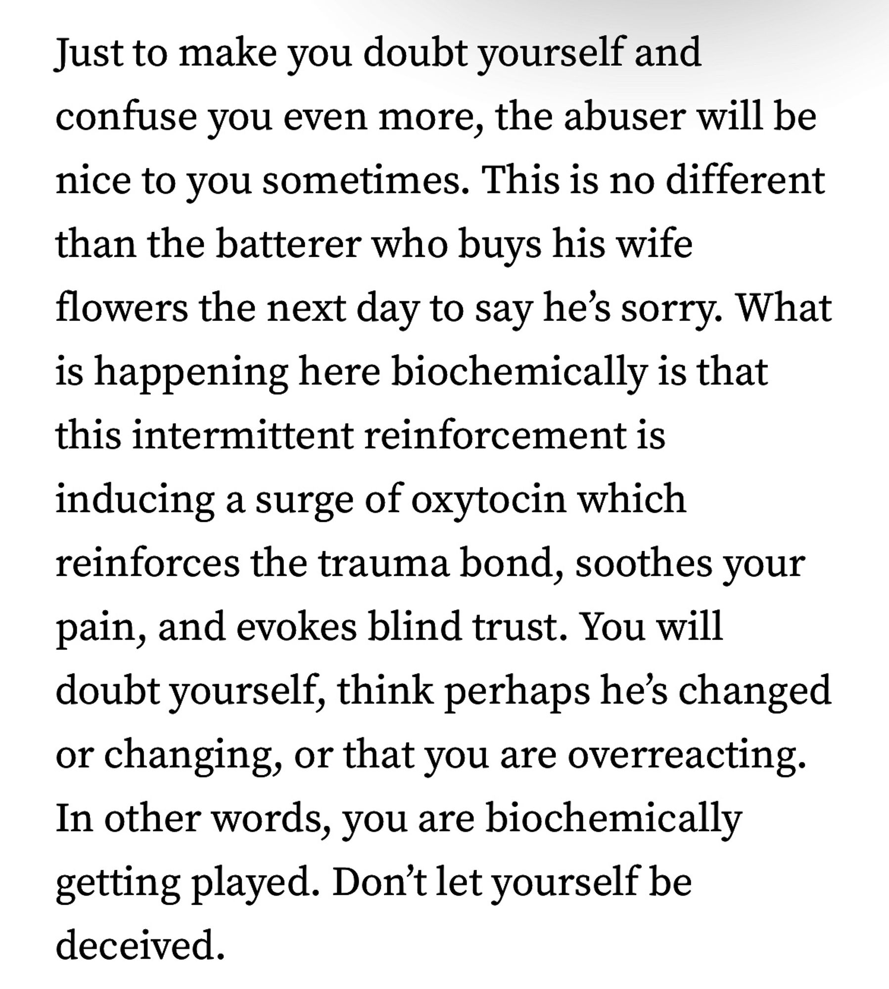 Just to make you doubt yourself and confuse you even more, the abuser will be nice to you sometimes. This is no different than the batterer who buys his wife flowers the next day to say he's sorry. What is happening here biochemically is that this intermittent reinforcement is inducing a surge of oxytocin which reinforces the trauma bond, soothes your pain, and evokes blind trust. You will doubt yourself, think perhaps he's changed or changing, or that you are overreacting.
In other words, you are biochemically getting played. Don't let yourself be deceived.