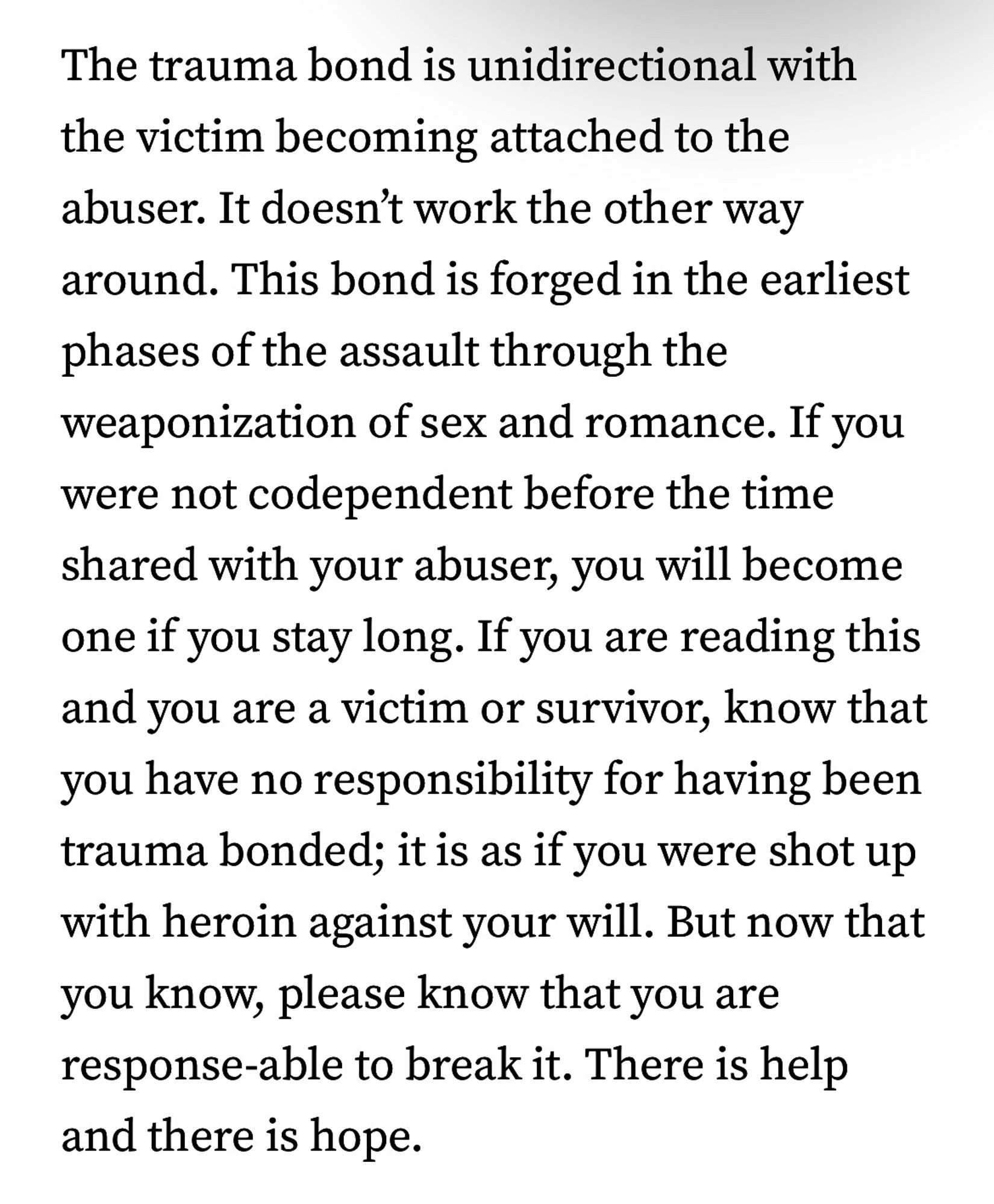 The trauma bond is unidirectional with the victim becoming attached to the abuser. It doesn't work the other way around. This bond is forged in the earliest phases of the assault through the weaponization of sex and romance. If you were not codependent before the time shared with your abuser, you will become one if you stay long. If you are reading this and you are a victim or survivor, know that you have no responsibility for having been trauma bonded; it is as if you were shot up with heroin against your will. But now that you know, please know that you are response-able to break it. There is help and there is hope.