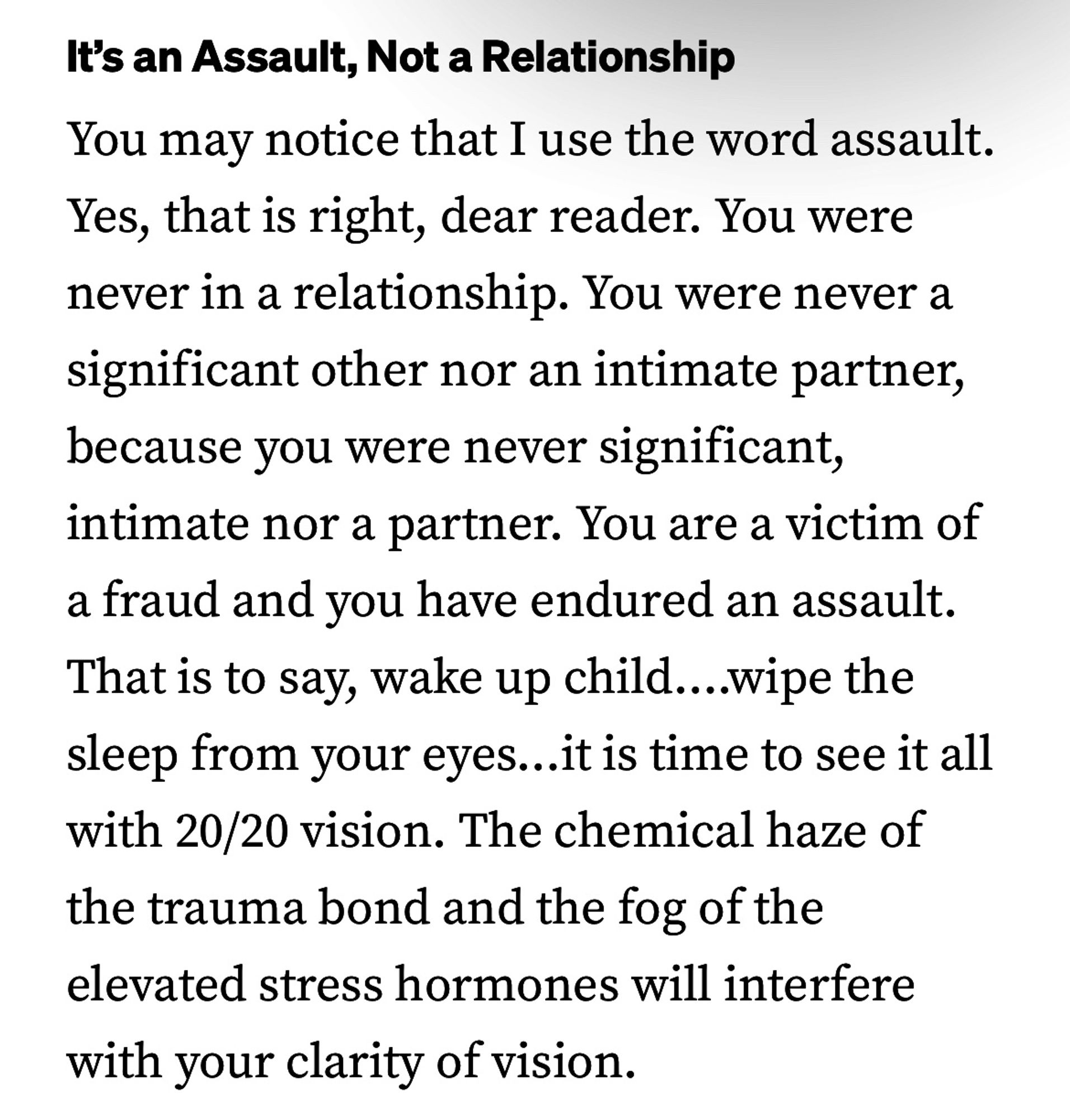 It's an Assault, Not a Relationship
You may notice that I use the word assault.
Yes, that is right, dear reader. You were never in a relationship. You were never a significant other nor an intimate partner, because you were never significant, intimate nor a partner. You are a victim of a fraud and you have endured an assault.
That is to say, wake up child....wipe the sleep from your eyes...
it is time to see it all
with 20/20 vision. The chemical haze of the trauma bond and the fog of the elevated stress hormones will interfere with your clarity of vision.