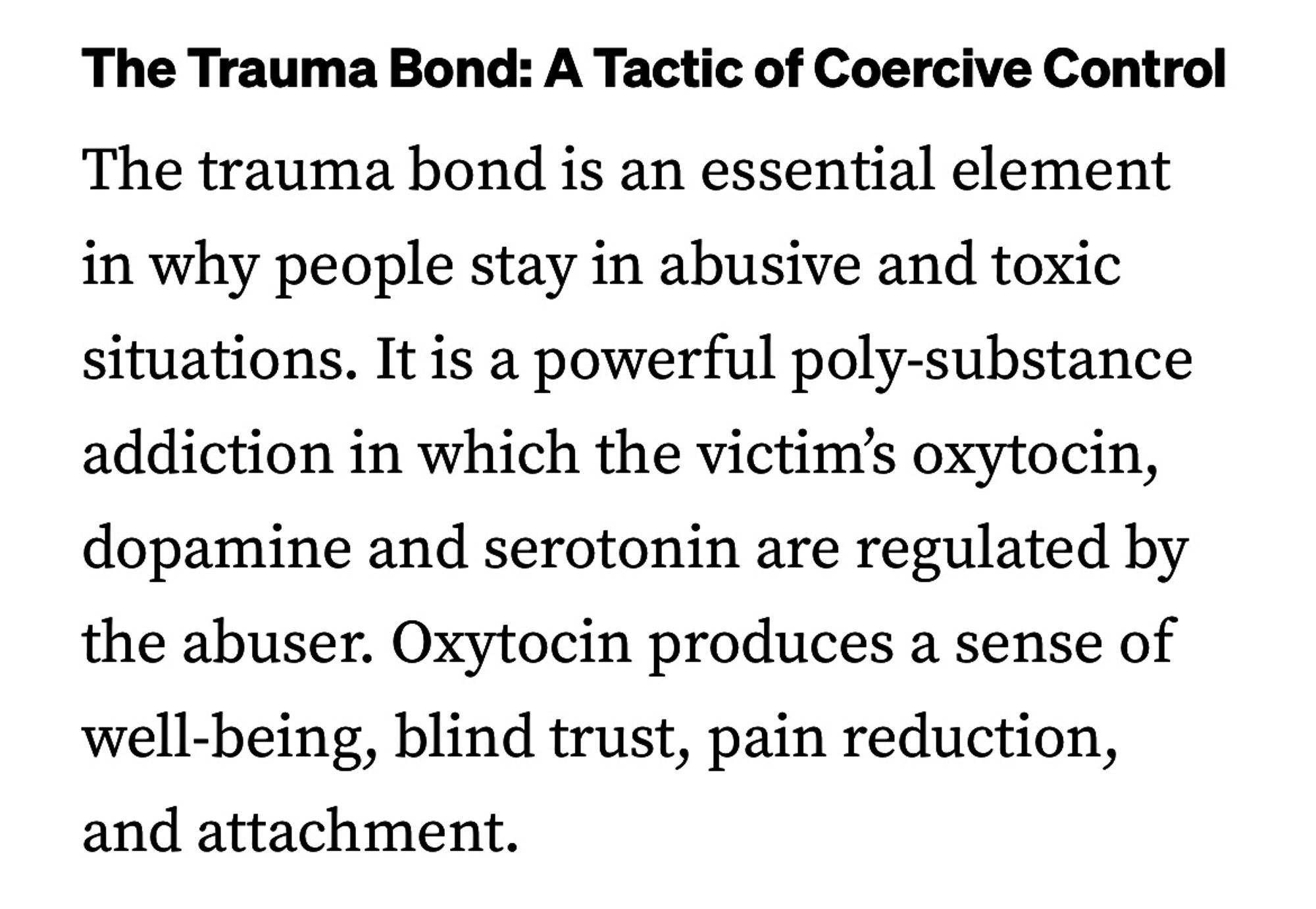 The Trauma Bond: A Tactic of Coercive Control
The trauma bond is an essential element in why people stay in abusive and toxic situations. It is a powerful poly-substance addiction in which the victim's oxytocin, dopamine and serotonin are regulated by the abuser. Oxytocin produces a sense of well-being, blind trust, pain reduction, and attachment.