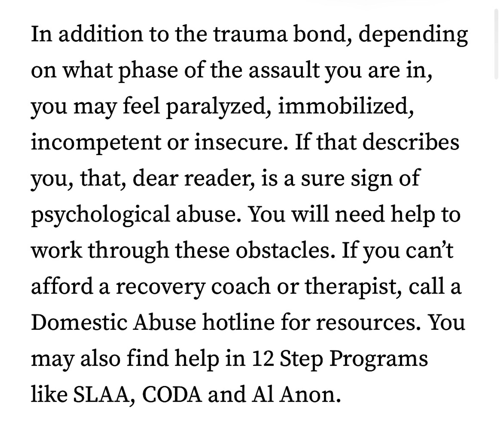 In addition to the trauma bond, depending on what phase of the assault you are in, you may feel paralyzed, immobilized, incompetent or insecure. If that describes you, that, dear reader, is a sure sign of psychological abuse. You will need help to work through these obstacles. If you can't afford a recovery coach or therapist, call a Domestic Abuse hotline for resources. You may also find help in 12 Step Programs like SLAA, CODA and Al Anon.