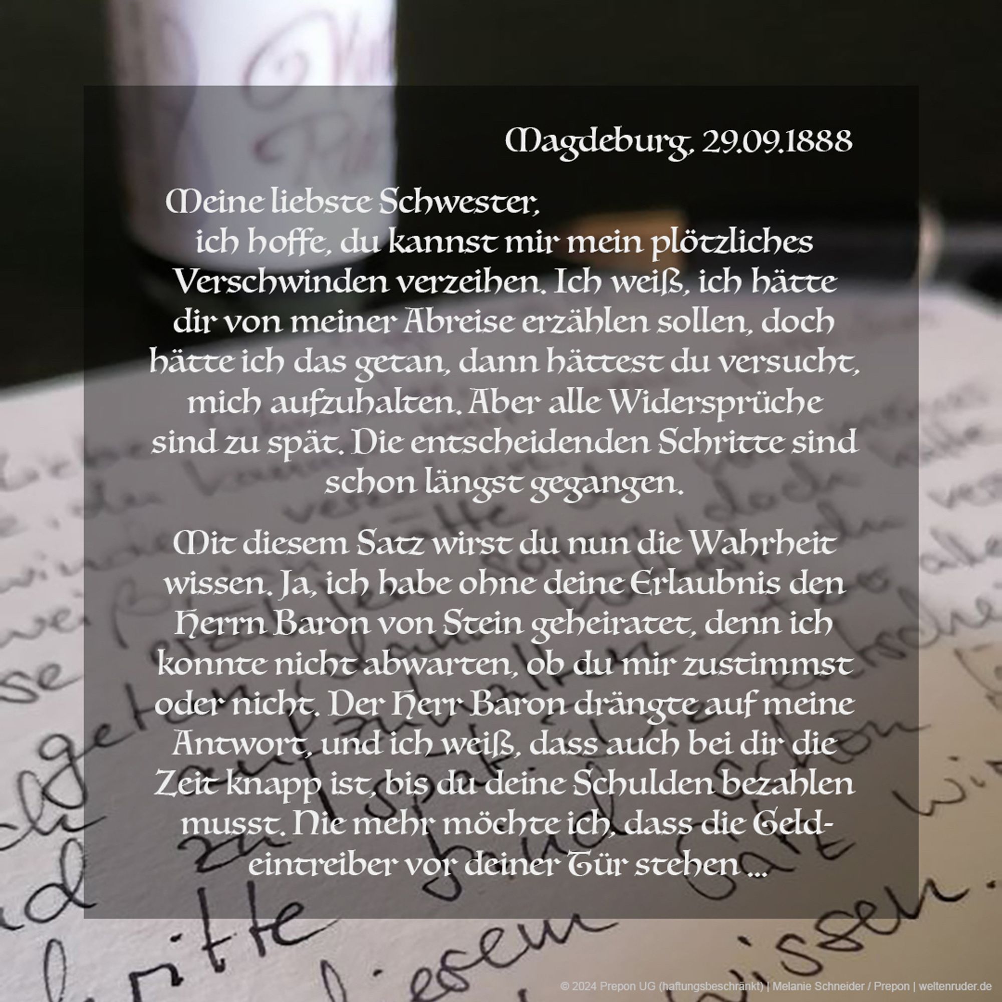 Magdeburg, 29.09.1888 Meine liebste Schwester, ich hoffe, du kannst mir mein plötzliches Verschwinden verzeihen. Ich weiß, ich hätte dir von meiner Abreise erzählen sollen, doch hätte ich das getan, dann hättest du versucht, mich aufzuhalten. Aber alle Widersprüche sind zu spät. Die entscheidenden Schritte sind schon längst gegangen. Mit diesem Satz wirst du nun die Wahrheit wissen. Ja, ich habe ohne deine Erlaubnis den Herrn Baron von Stein geheiratet, denn ich konnte nicht abwarten, ob du mir zustimmst oder nicht. Der Herr Baron drängte auf meine Antwort, und ich weiß, dass auch bei dir die Zeit knapp ist, bis du deine Schulden bezahlen musst. Nie mehr möchte ich, dass die Geldeintreiber vor deiner Tür stehen …