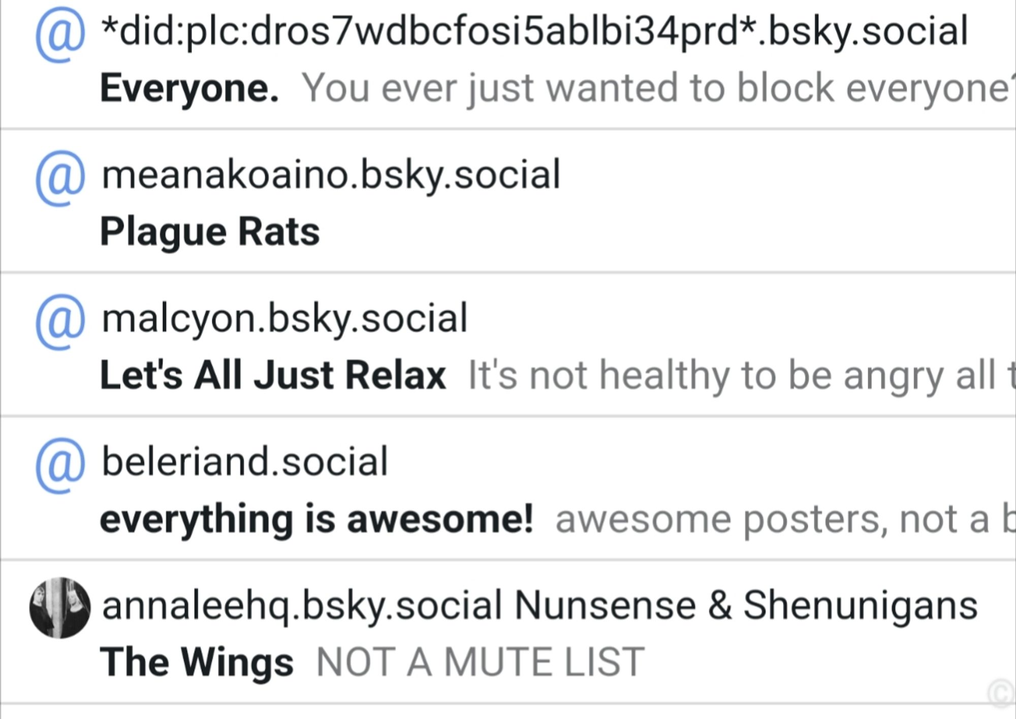 Drvon2.bsky.social lists:
Everyone - ever wanted to block everyone 
Plague Rats - (no description)
Let's all just relax - it's not healthy to be angry all the fime
Everything is awesome - awesome poster
The wings - nunsense