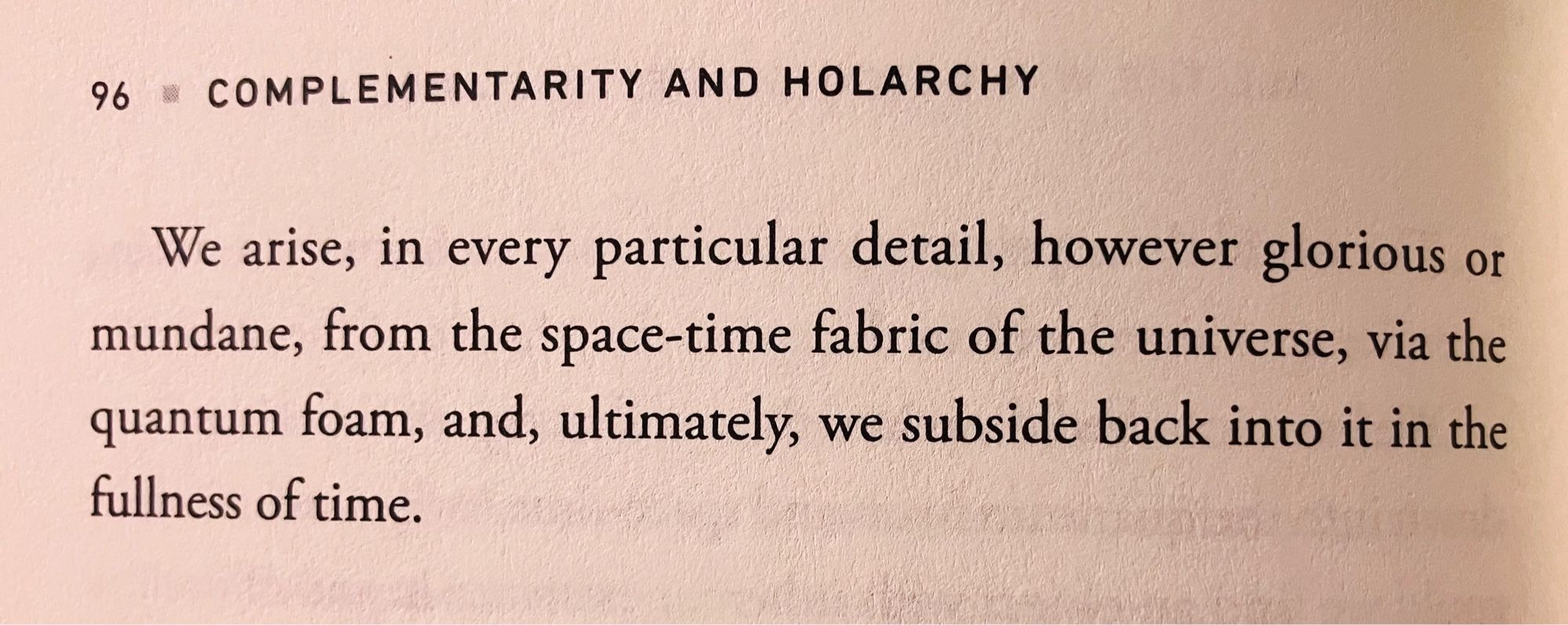 We arise, in every particular detail, however glorious or mundane, from the space-time fabric of the universe, via the quantum foam, and, ultimately, we subside back into it in the fullness of time.