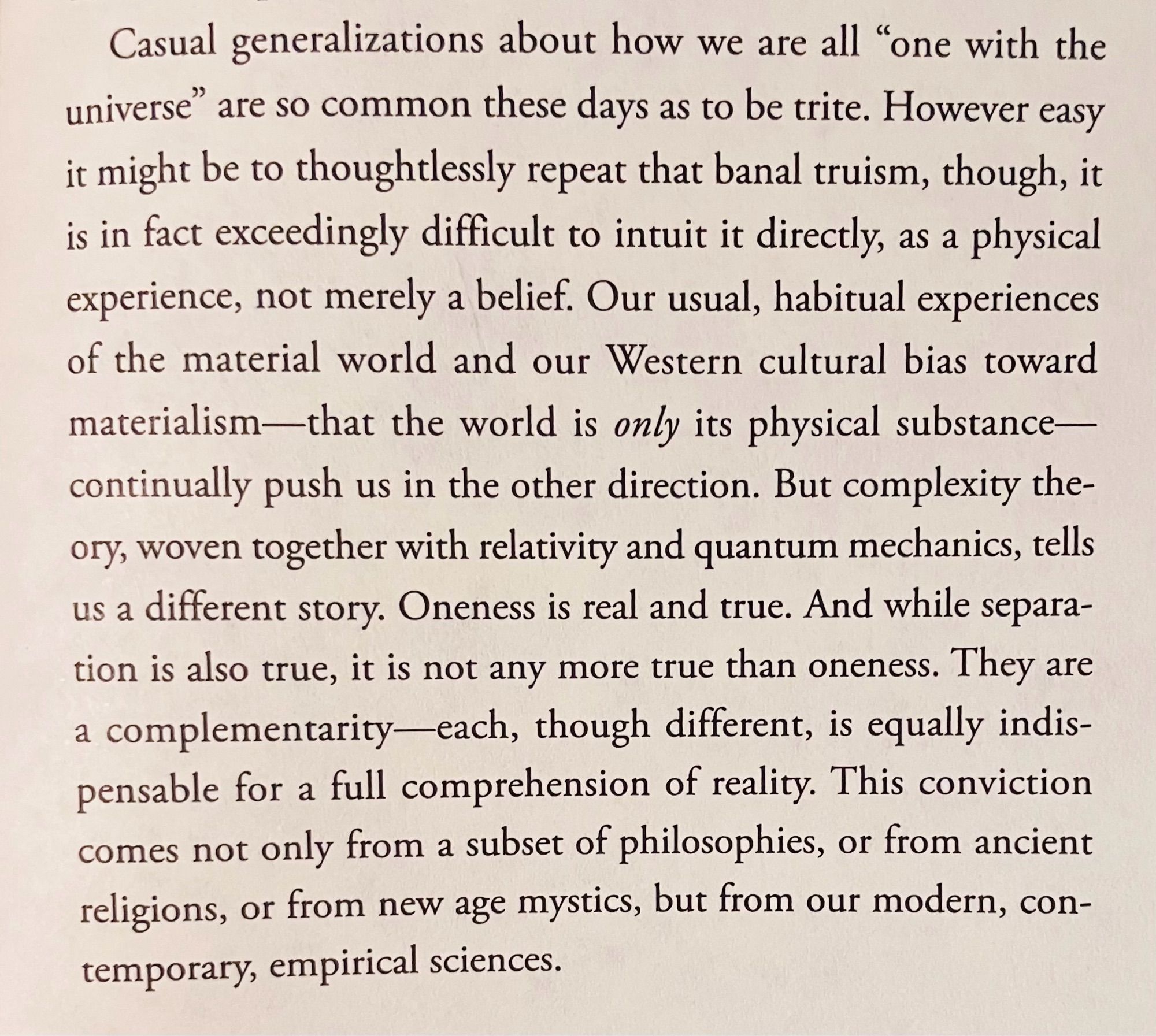 Casual generalizations about how we are all "one with the universe" are so common these days as to be trite. However easy it might be to thoughtlessly repeat that banal truism, though, it is in fact exceedingly difficult to intuit it directly, as a physical experience, not merely a belief. Our usual, habitual experiences of the material world and our Western cultural bias toward materialism—that the world is only its physical substance— continually push us in the other direction. But complexity the-ory, woven together with relativity and quantum mechanics, tells us a different story. Oneness is real and true. And while separation is also true, it is not any more true than oneness. They are a complementarity-each, though different, is equally indispensable for a full comprehension of reality. This conviction comes not only from a subset of philosophies, or from ancient religions, or from new age mystics, but from our modern, con-temporary, empirical sciences.