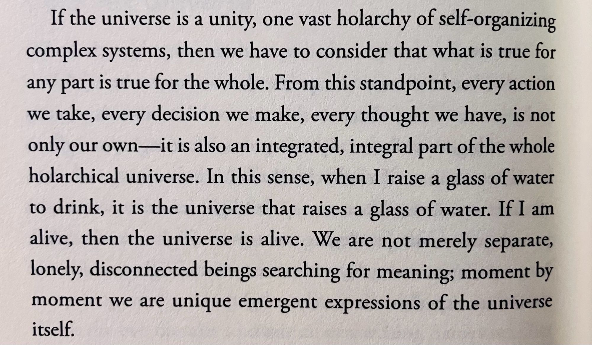 If the universe is a unity, one vast holarchy of self-organizing complex systems, then we have to consider that what is true for any part is true for the whole. From this standpoint, every action we take, every decision we make, every thought we have, is not only our own—it is also an integrated, integral part of the whole holarchical universe. In this sense, when I raise a glass of water to drink, it is the universe that raises a glass of water. If I am alive, then the universe is alive. We are not merely separate, lonely, disconnected beings searching for meaning; moment by moment we are unique emergent expressions of the universe itself.