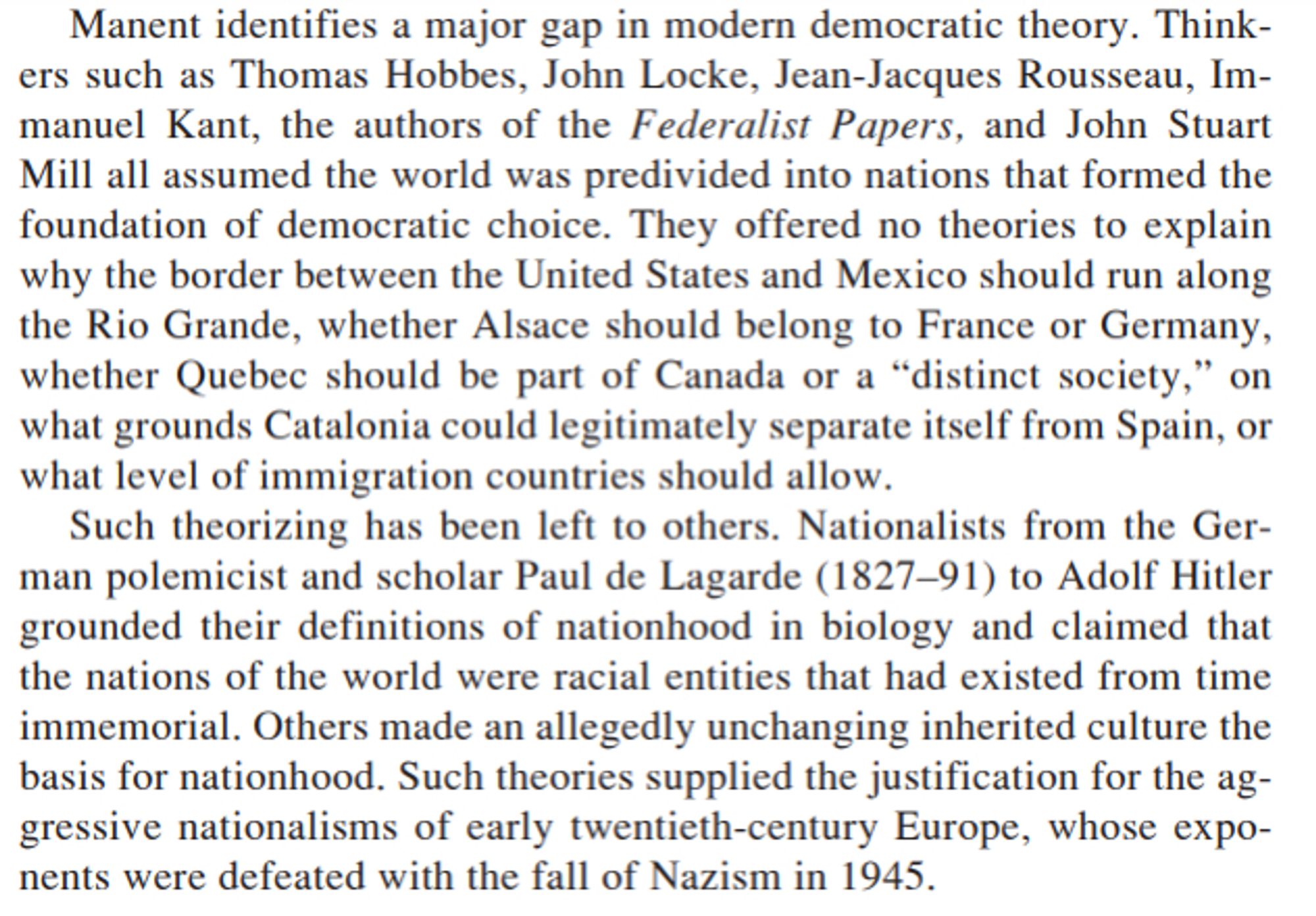 "Manent identifies a major gap in modern democratic theory. Thinkers such as Thomas Hobbes, John Locke, Jean-Jacques Rousseau, Immanuel Kant, the authors of the Federalist Papers, and John Stuart
Mill all assumed the world was predivided into nations that formed the
foundation of democratic choice. They offered no theories to explain
why the border between the United States and Mexico should run along the Rio Grande, whether Alsace should belong to France or Germany, whether Quebec should be part of Canada or a “distinct society,” on what grounds Catalonia could legitimately separate itself from Spain, or what level of immigration countries should allow.
Such theorizing has been left to others. Nationalists from the German polemicist and scholar Paul de Lagarde (1827–91) to Adolf Hitler
grounded their definitions of nationhood in biology and claimed that
the nations of the world were racial entities that had existed from time
immemorial."