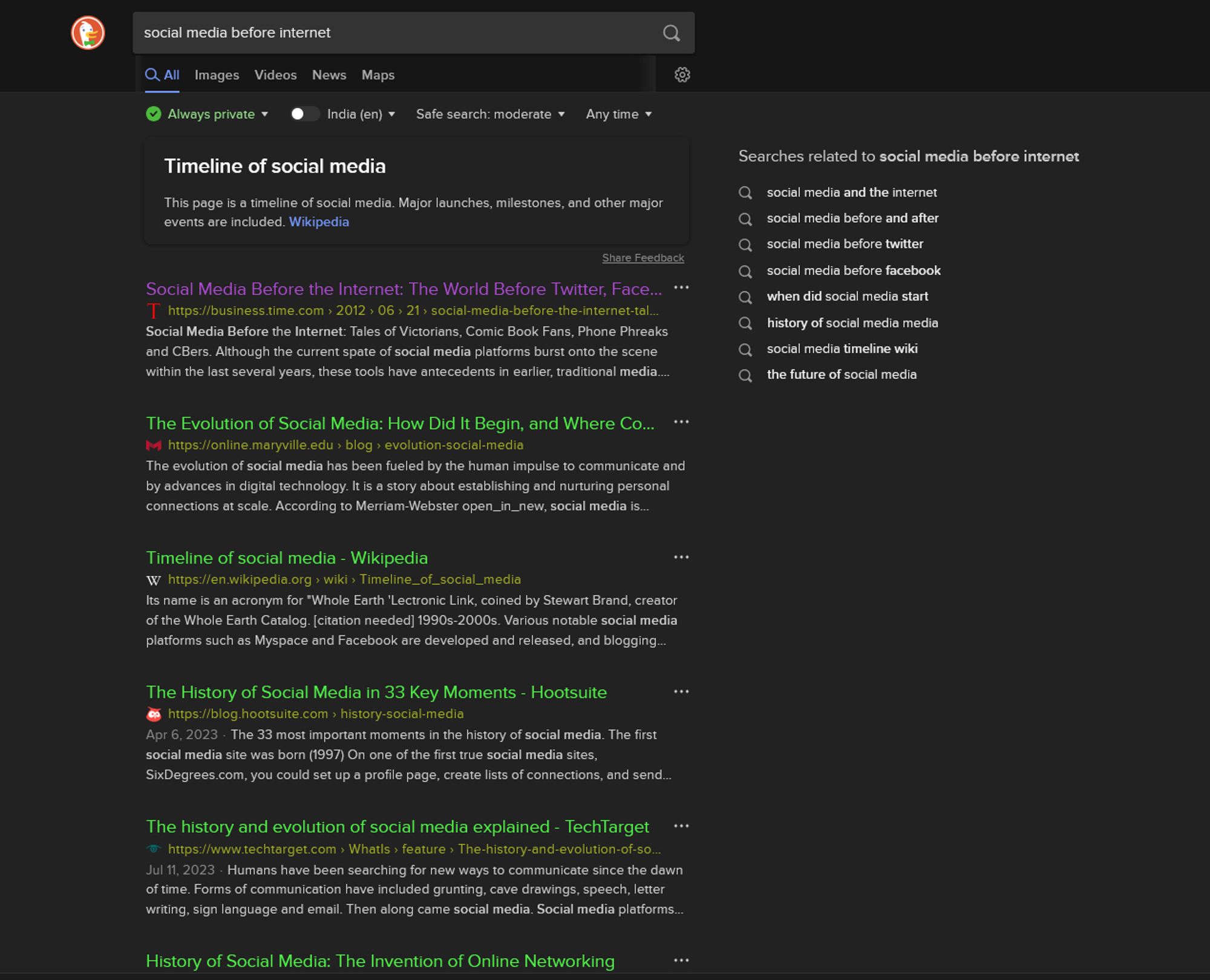 same search on duckduckgo. results are noticeably less relevant. results are
a summary of wikipedia for timeline of social media
social media before hte internet (business.time.com)
the evolution of social media (online.maryville.edu)
the history of social media in 33 key moments (blog.hootsuite.com)
the history and evolution of social media explained (techtarget.com)
history of social media: the invention of online networking (historycooperative.org)