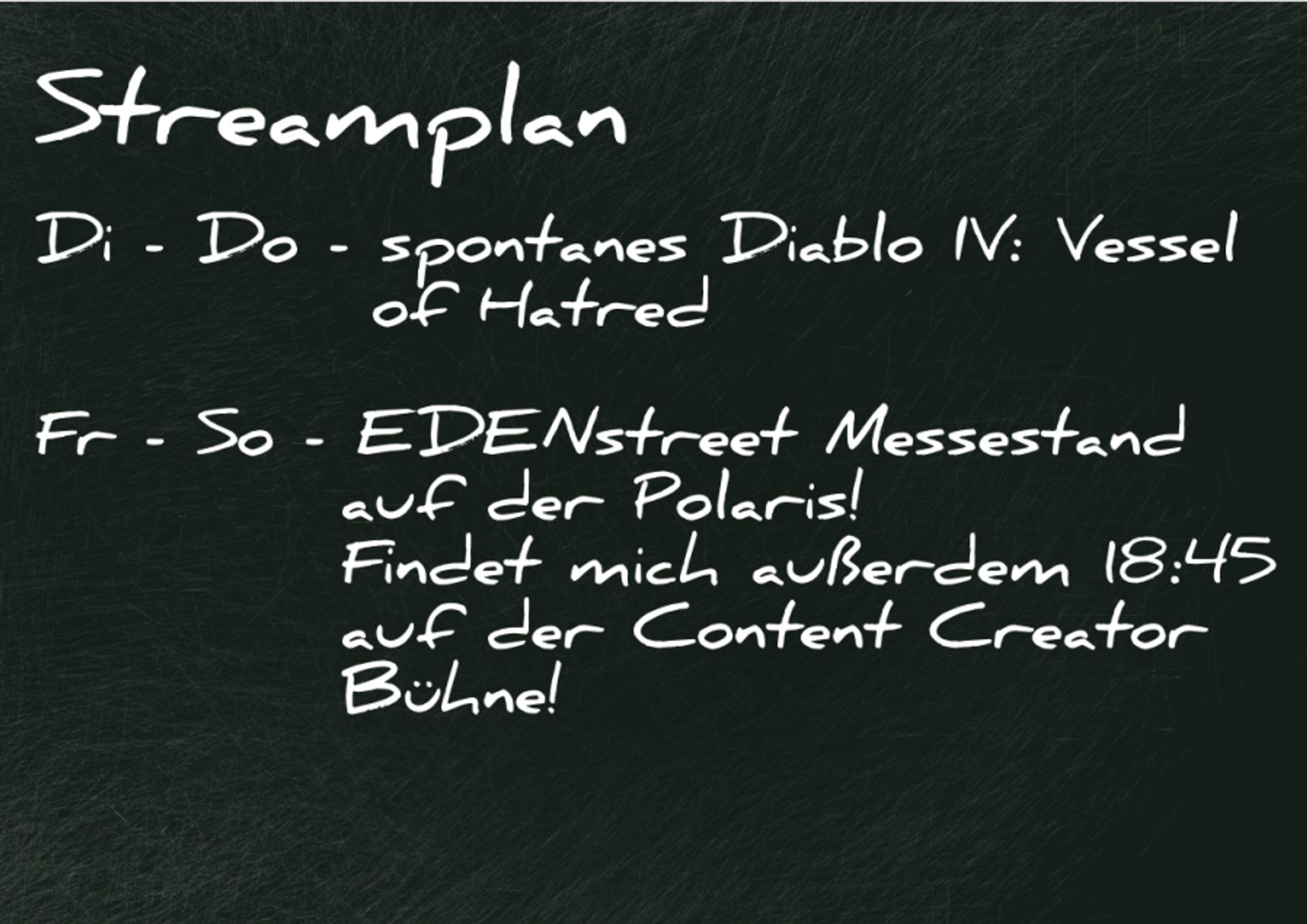 Streamplan:     Di - Do - spontanes Vorkommen von Vessel of Hatred Streams!      Fr - So - Die #EDENstreet ist mit einem Stand auf der Polaris in Hamburg (Halle B2, Artist Alley erste Ecke links! (Stand 456))! Und ich halte Samstag 18:45 sogar einen Vortrag auf der Bühne der Content Creation World (Halle B7)