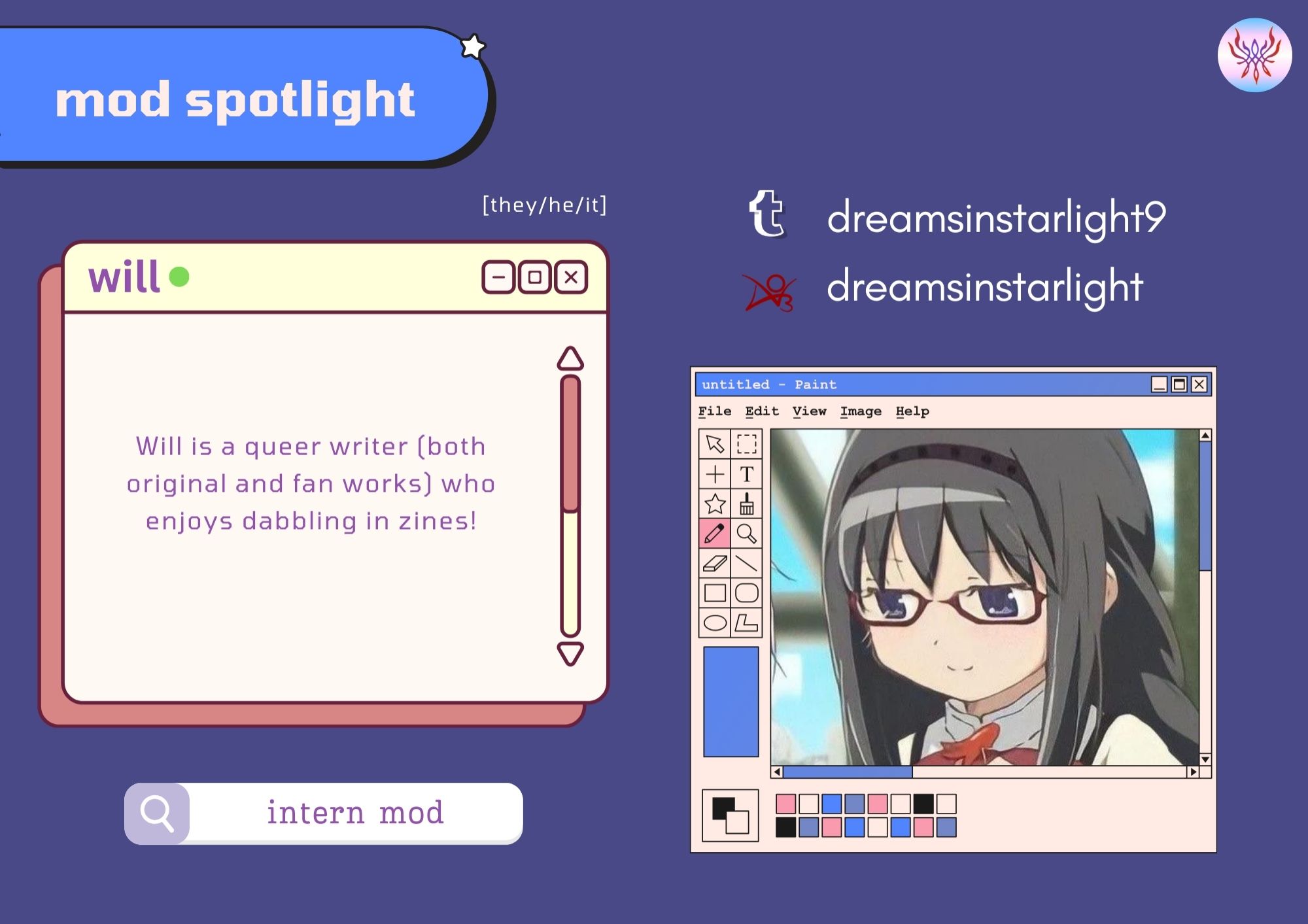 The mod profile for Will, our intern moderator. The background is a deep purple-blue, and text is confined in muted yellow boxes that resemble window OS windows. Will's profile pic is framed by an MS paint interface and features an anime girl with long black hair and black-framed glasses.

Text Reads:

mod spotlight

Pronouns: [they/he/it]

Socials: 

Twitter: dreamsinstarlight9
AO3: dreamsinstarlight

Introduction:

Will is a queer writer (both original and fan works) who enjoys dabbling in zines!