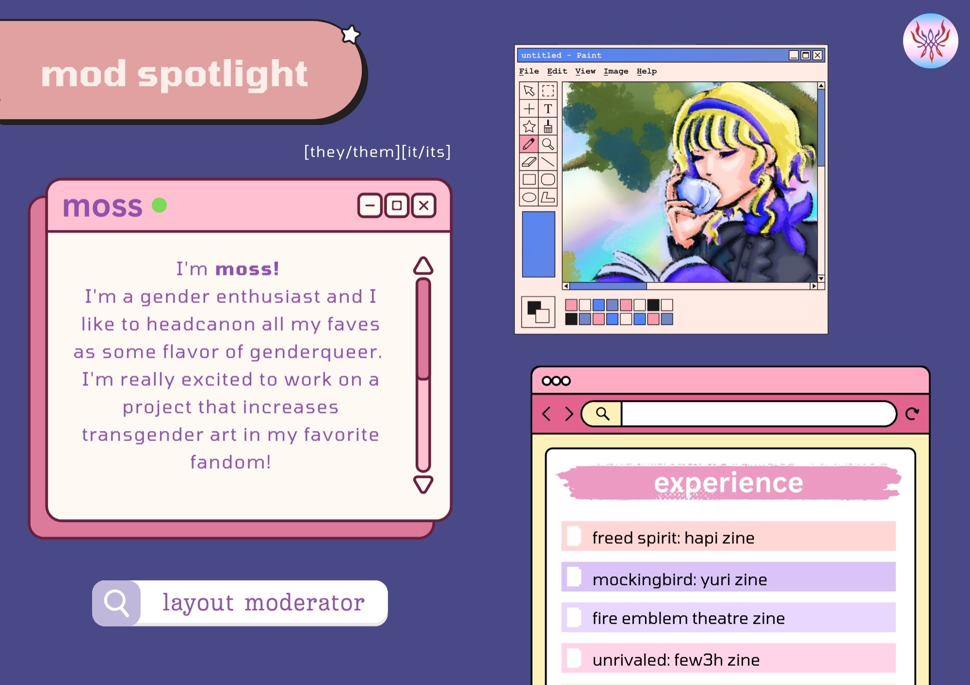 Moss's moderator profile, on a layout mimicking a windows os interface in a muted pallette of pinks, oranges, and purples. 

Text reads:
Moss
Pronouns: [they/them][it/its]
Introduction:
I'm moss!

I'm a gender enthusiast and I like to headcanon all my faves as some flavor of genderqueer. I'm really excited to work on a project that increases transgender art in my favorite fandom!

experience:

freed spirit: hapi zine
mockingbird: yuri zine
fire emblem theatre zine
unrivaled: few3h zine

Their profile photo features Constance from the Ashen Wolves sipping tea, framed by an MS Paint window.