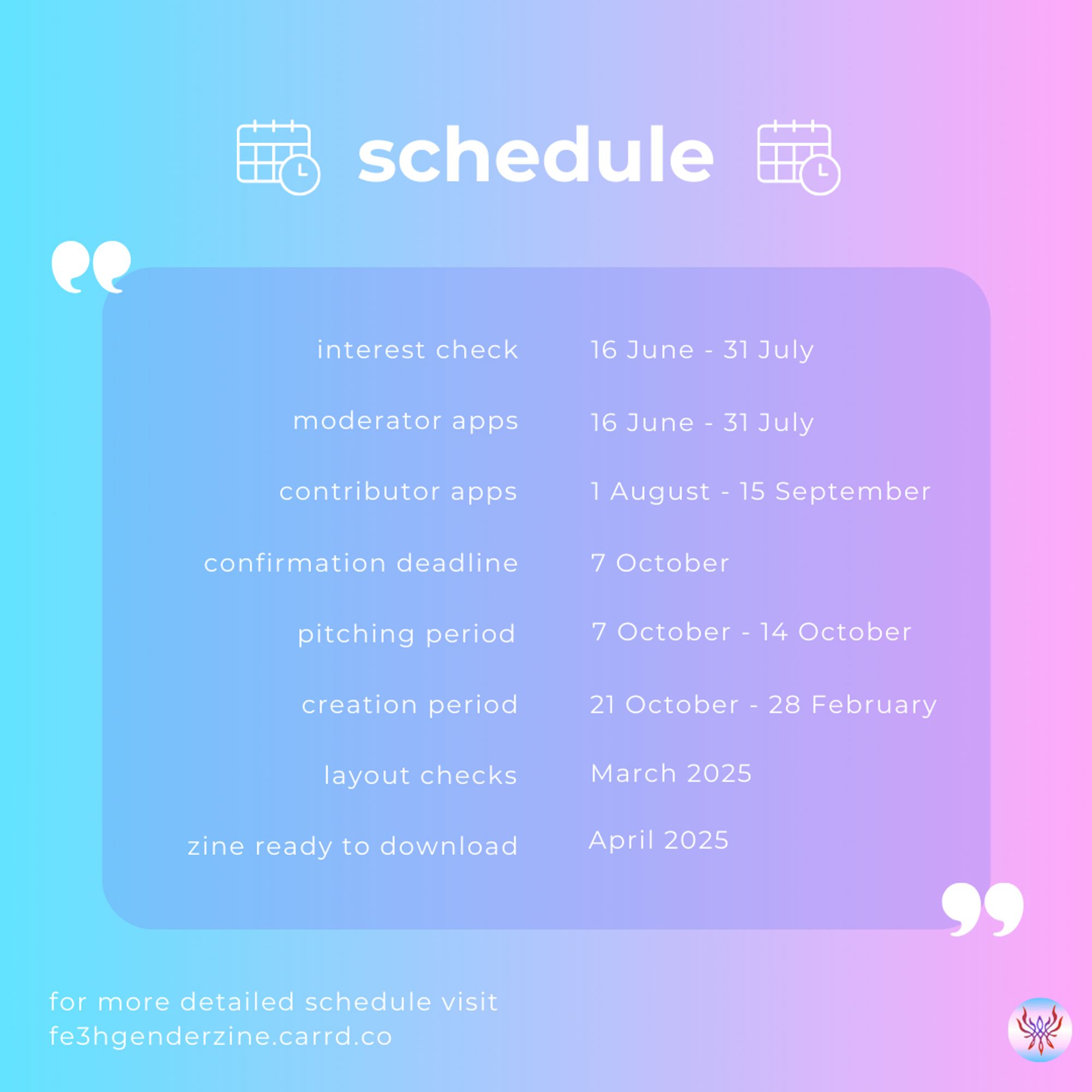 schedule:
interest check: 16 June - 31 July
moderator apps: 16 June - 31 July
contributor apps: 1 August - 15 September
confirmation deadline: 7 October
pitching period: 7 October - 14 October
creation period: 21 October - 28 February
layout checks: March 2025
zine ready to download: April 2025