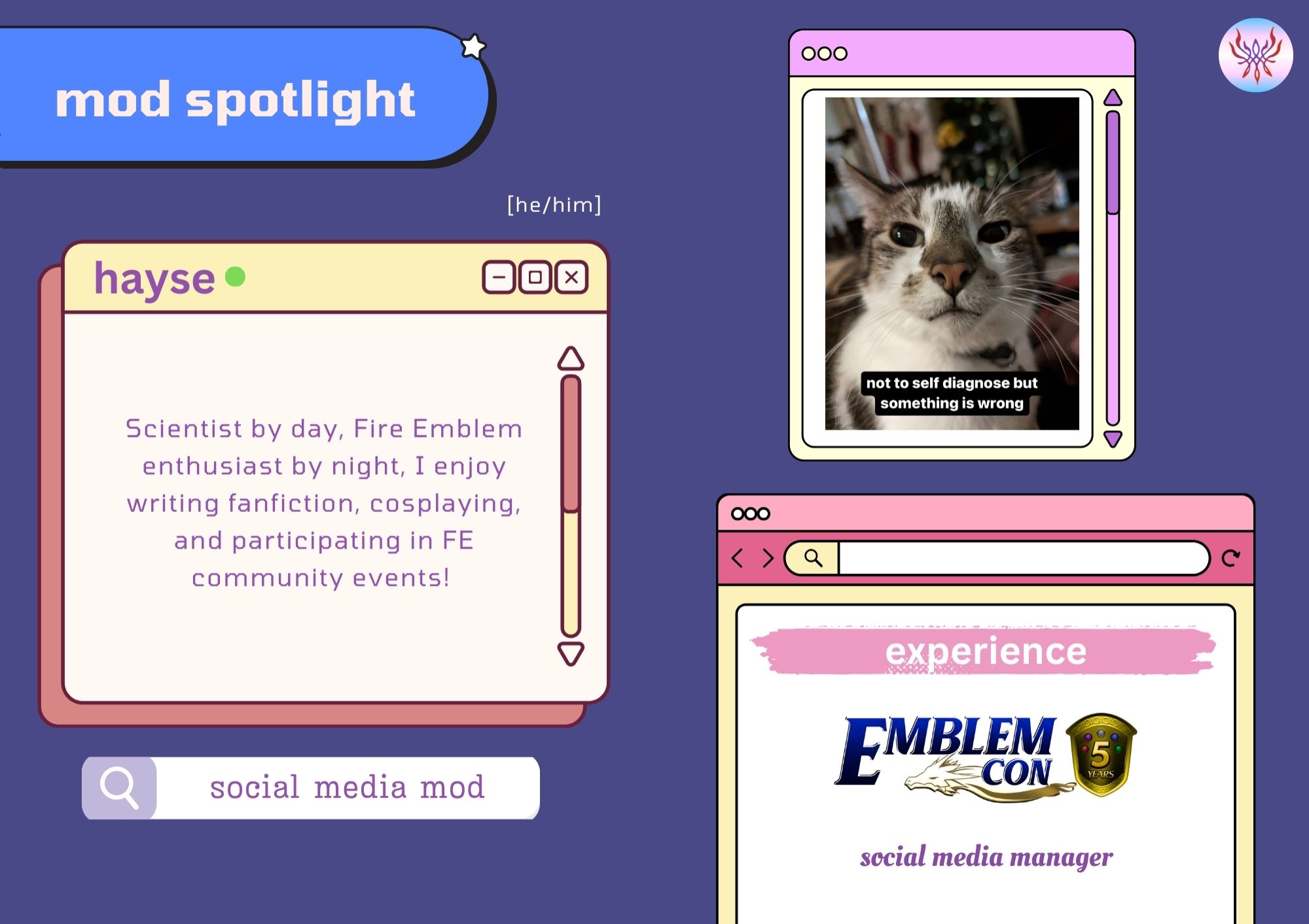 Mod profile for Hayse, the social media moderator and a discord mod for the Fe3H Genderfuckery Zine. This is laid out on what looks like a windows OS desktop interface, with a backdrop of purple-blue and muted pink and yellow boxes. His profile pic is a close-up of a brown and white tabby who looks dazed and confused. The caption reads: Not to self-diagnose but something is wrong

Name: Hayse

Pronouns: He/Him

Introduction:

Scientist by day, Fire Emblem enthusiast by night, I enjoy writing fanfiction, cosplaying, and participating in FE community events!

Experience:

Emblemcon--social media manager