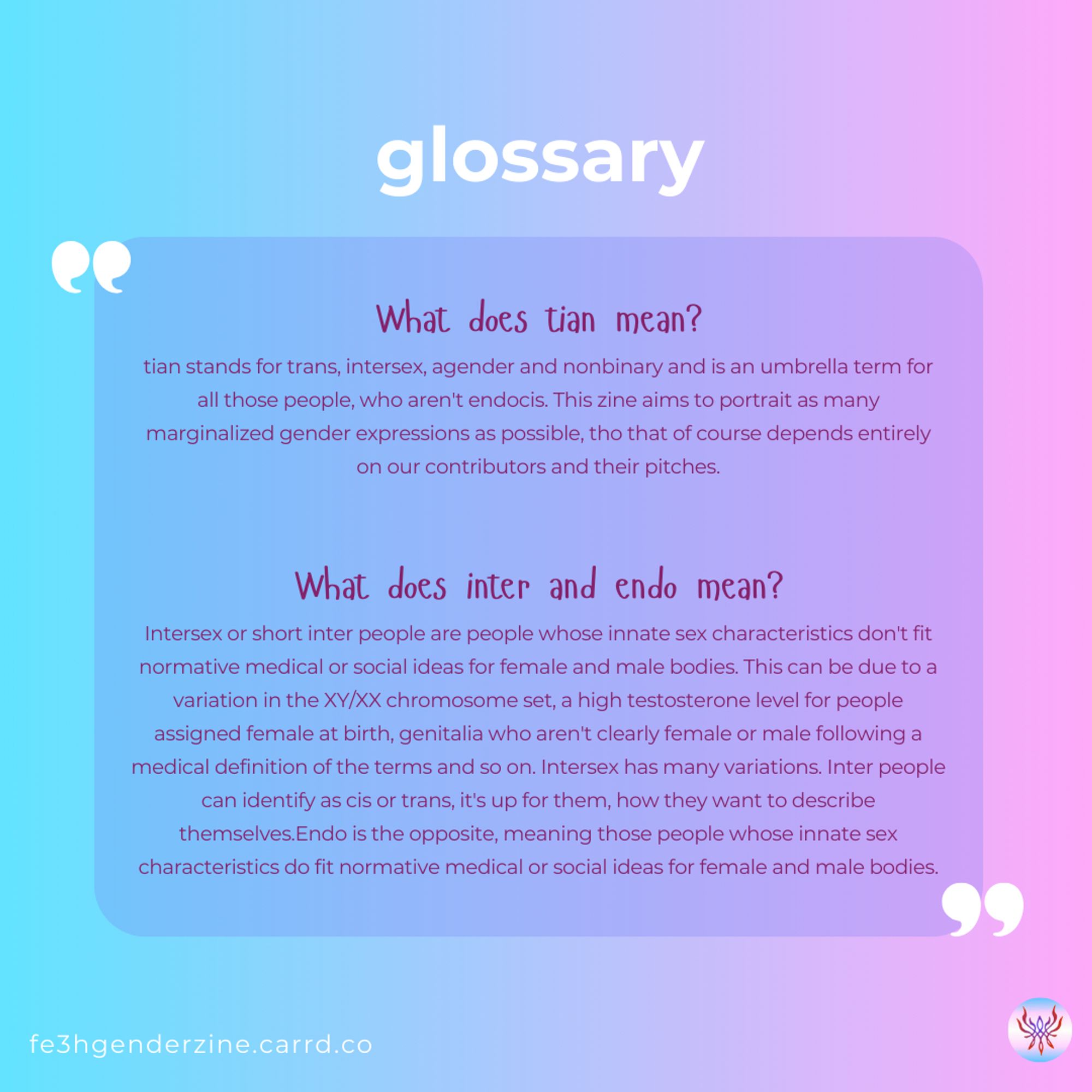 glossary
What does tian mean?
tian stands for trans, intersex, agender and nonbinary and is an umbrella term for all those people, who aren't endocis. This zine aims to portrait as many marginalized gender expressions as possible, tho that of course depends entirely on our contributors and their pitches.

What does inter and endo mean?
Intersex or short inter people are people whose innate sex characteristics don't fit normative medical or social ideas for female and male bodies. This can be due to a variation in the XY/XX chromosome set, a high testosterone level for people assigned female at birth, genitalia who aren't clearly female or male following a medical definition of the terms and so on. Intersex has many variations. Inter people can identify as cis or trans, it's up for them, how they want to describe themselves.Endo is the opposite, meaning those people whose innate sex characteristics do fit normative medical or social ideas for female and male bodies.