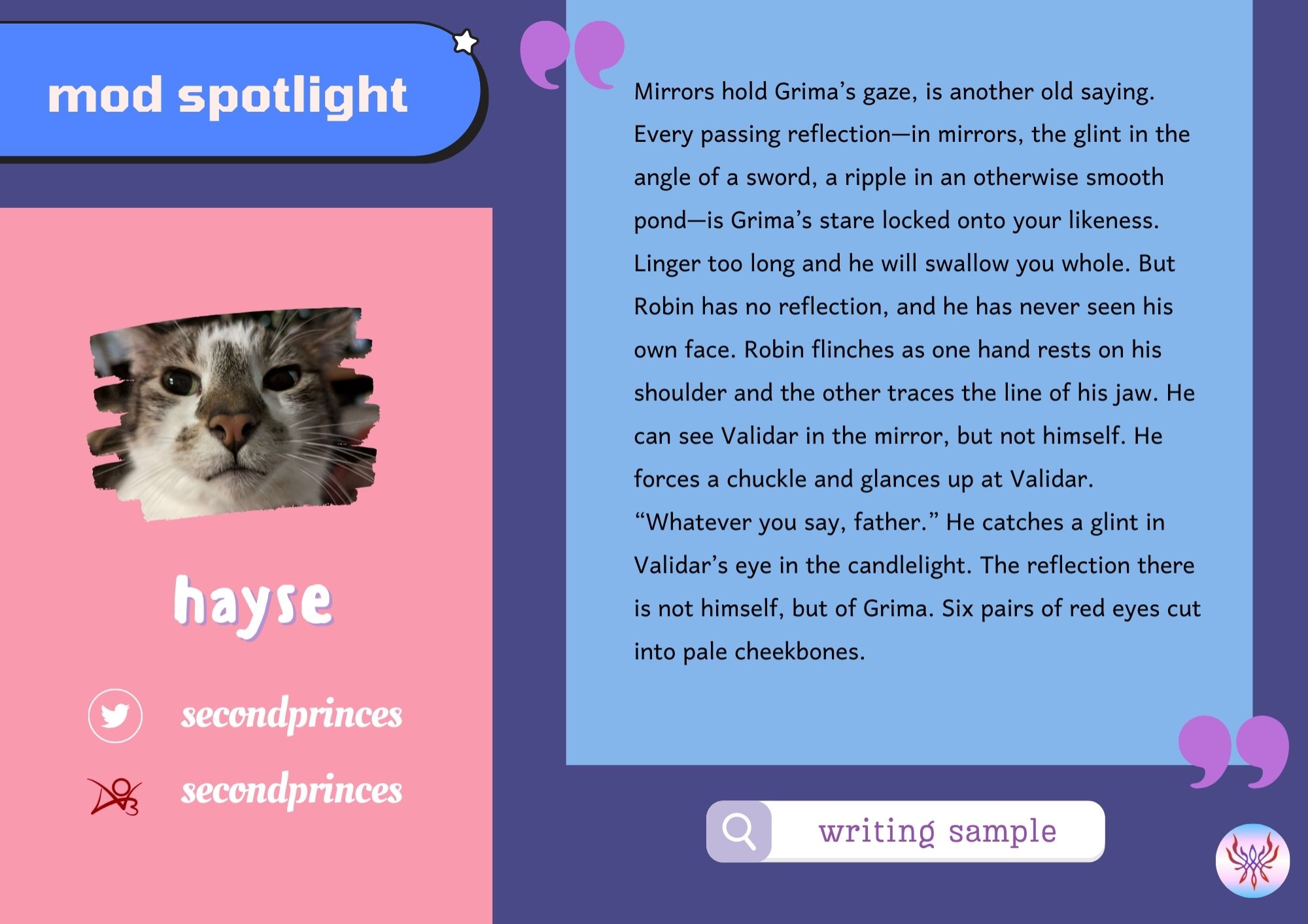 Mod Spotlight for Hayse.

Name: Hayse
Socials:
Twitter: Secondprinces
Ao3: Secondprinces

Writing Sample:

Mirrors hold Grima's gaze, is another old saying.

 Every passing reflection--in mirrors, the glint in the angle of a sword, a ripple in an otherwise smooth pond--is Grima's stare locked onto your likeness. Linger too long and he will swallow you whole.

 But Robin has no reflection, and he has never seen his own face. Robin flinches as one hand rests on his shoulder and the other traces the line of his jaw. He can see Validar in the mirror, but not himself. He forces a chuckle and glances up at Validar.

 "Whatever you say, father." He catches a glint in Validar's eye in the candlelight. The reflection there is not himself, but of Grima. Six pairs of red eyes cut into pale cheekbones.